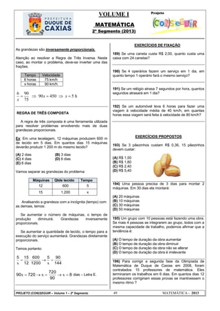 VOLUME I
MATEMÁTICA
2º Segmento (2013)
PROJETO (CON)SEGUIR – Volume 1 – 2º Segmento 49 MATEMÁTICA - 2013
As grandezas são inversamente proporcionais.
Atenção ao resolver a Regra de Três Inversa. Neste
caso, ao montar o problema, deve-se inverter uma das
frações.
Tempo Velocidade
6 horas 75 km/h
x horas 90 km/h
6 90
90 450 5 h
75
x x
x
    
REGRA DE TRÊS COMPOSTA
A regra de três composta é uma ferramenta utilizada
para resolver problemas envolvendo mais de duas
grandezas proporcionais.
Ex: Em uma tecelagem, 12 máquinas produzem 600 m
de tecido em 5 dias. Em quantos dias 15 máquinas
deverão produzir 1 200 m do mesmo tecido?
(A) 2 dias (B) 3 dias
(C) 4 dias (D) 6 dias
(E) 8 dias
Vamos separar as grandezas do problema:
Máquinas Qtde tecido Tempo
12 600 5
15 1.200 x
Analisando a grandeza com a incógnita (tempo) com
as demais, temos:
Se aumentar o número de máquinas, o tempo de
produção diminuirá. Grandezas inversamente
proporcionais.
Se aumentar a quantidade de tecido, o tempo para a
execução do serviço aumentará. Grandezas diretamente
proporcionais.
Temos portanto:
144
905
1200
600
12
155

xx
8
90
720
72090  xxx dias – Letra E.
EXERCÍCIOS DE FIXAÇÃO
189) Se uma caneta custa R$ 2,00, quanto custa uma
caixa com 24 canetas?
190) Se 4 operários fazem um serviço em 1 dia, em
quanto tempo 1 operário fará o mesmo serviço?
191) Se um relógio atrasa 7 segundos por hora, quantos
segundos atrasará em 1 dia?
192) Se um automóvel leva 6 horas para fazer uma
viagem à velocidade média de 40 km/h, em quantas
horas essa viagem será feita à velocidade de 80 km/h?
EXERCÍCIOS PROPOSTOS
193) Se 3 pãezinhos custam R$ 0,36, 15 pãezinhos
devem custar:
(A) R$ 1,50
(B) R$ 1,80
(C) R$ 2,40
(D) R$ 5,40
194) Uma pessoa precisa de 3 dias para montar 2
máquinas. Em 30 dias ela montará:
(A) 20 máquinas
(B) 10 máquinas
(C) 30 máquinas
(D) 50 máquinas
195) Um grupo com 10 pessoas está fazendo uma obra.
Se mais 4 pessoas se integrarem ao grupo, todos com a
mesma capacidade de trabalho, podemos afirmar que a
tendência é:
(A) O tempo de duração da obra aumentar
(B) O tempo de duração da obra diminuir
(C) O tempo de duração da obra não se alterar
(D) O tempo de duração da obra é irrelevante
196) Para corrigir a segunda fase da Olimpíada de
Matemática de Duque de Caxias em 2008, foram
contratados 15 professores de matemática. Eles
terminaram os trabalhos em 6 dias. Em quantos dias 12
professores corrigiriam essas provas se mantivessem o
mesmo ritmo ?
 
