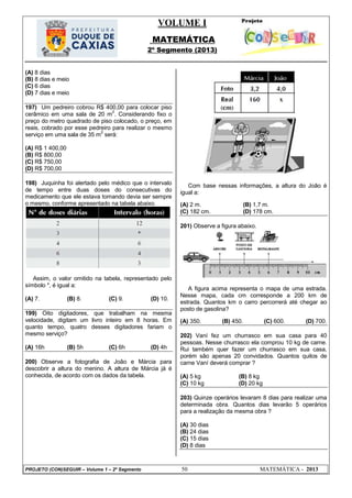 VOLUME I
MATEMÁTICA
2º Segmento (2013)
PROJETO (CON)SEGUIR – Volume 1 – 2º Segmento 50 MATEMÁTICA - 2013
(A) 8 dias
(B) 8 dias e meio
(C) 6 dias
(D) 7 dias e meio
197) Um pedreiro cobrou R$ 400,00 para colocar piso
cerâmico em uma sala de 20 m
2
. Considerando fixo o
preço do metro quadrado de piso colocado, o preço, em
reais, cobrado por esse pedreiro para realizar o mesmo
serviço em uma sala de 35 m
2
será:
(A) R$ 1 400,00
(B) R$ 800,00
(C) R$ 750,00
(D) R$ 700,00
198) Juquinha foi alertado pelo médico que o intervalo
de tempo entre duas doses do consecutivas do
medicamento que ele estava tomando devia ser sempre
o mesmo, conforme apresentado na tabela abaixo.
Assim, o valor omitido na tabela, representado pelo
símbolo *, é igual a:
(A) 7. (B) 8. (C) 9. (D) 10.
199) Oito digitadores, que trabalham na mesma
velocidade, digitam um livro inteiro em 8 horas. Em
quanto tempo, quatro desses digitadores fariam o
mesmo serviço?
(A) 16h (B) 5h (C) 6h (D) 4h
200) Observe a fotografia de João e Márcia para
descobrir a altura do menino. A altura de Márcia já é
conhecida, de acordo com os dados da tabela.
Com base nessas informações, a altura do João é
igual a:
(A) 2 m. (B) 1,7 m.
(C) 182 cm. (D) 178 cm.
201) Observe a figura abaixo.
A figura acima representa o mapa de uma estrada.
Nesse mapa, cada cm corresponde a 200 km de
estrada. Quantos km o carro percorrerá até chegar ao
posto de gasolina?
(A) 350. (B) 450. (C) 600. (D) 700.
202) Vaní fez um churrasco em sua casa para 40
pessoas. Nesse churrasco ela comprou 10 kg de carne.
Rui também quer fazer um churrasco em sua casa,
porém são apenas 20 convidados. Quantos quilos de
carne Vaní deverá comprar ?
(A) 5 kg (B) 8 kg
(C) 10 kg (D) 20 kg
203) Quinze operários levaram 8 dias para realizar uma
determinada obra. Quantos dias levarão 5 operários
para a realização da mesma obra ?
(A) 30 dias
(B) 24 dias
(C) 15 dias
(D) 8 dias
 