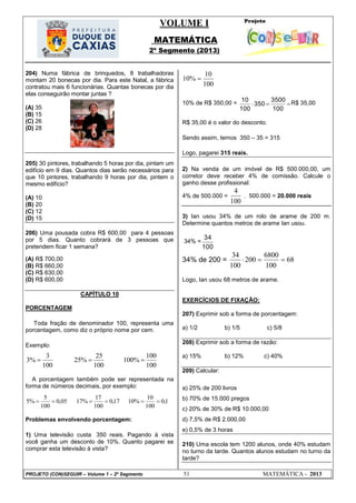 VOLUME I
MATEMÁTICA
2º Segmento (2013)
PROJETO (CON)SEGUIR – Volume 1 – 2º Segmento 51 MATEMÁTICA - 2013
204) Numa fábrica de brinquedos, 8 trabalhadoras
montam 20 bonecas por dia. Para este Natal, a fábrica
contratou mais 6 funcionárias. Quantas bonecas por dia
elas conseguirão montar juntas ?
(A) 35
(B) 15
(C) 26
(D) 28
205) 30 pintores, trabalhando 5 horas por dia, pintam um
edifício em 9 dias. Quantos dias serão necessários para
que 10 pintores, trabalhando 9 horas por dia, pintem o
mesmo edifício?
(A) 10
(B) 20
(C) 12
(D) 15
206) Uma pousada cobra R$ 600,00 para 4 pessoas
por 5 dias. Quanto cobrará de 3 pessoas que
pretendem ficar 1 semana?
(A) R$ 700,00
(B) R$ 660,00
(C) R$ 630,00
(D) R$ 600,00
CAPÍTULO 10
PORCENTAGEM
Toda fração de denominador 100, representa uma
porcentagem, como diz o próprio nome por cem.
Exemplo:
100
100
%100
100
25
%25
100
3
%3 
A porcentagem também pode ser representada na
forma de números decimais, por exemplo:
1,0
100
10
%1017,0
100
17
%1705,0
100
5
%5 
Problemas envolvendo porcentagem:
1) Uma televisão custa 350 reais. Pagando à vista
você ganha um desconto de 10%. Quanto pagarei se
comprar esta televisão à vista?
100
10
%10 
10% de R$ 350,00 = 
100
3500
350
100
10 R$ 35,00
R$ 35,00 é o valor do desconto.
Sendo assim, temos 350 – 35 = 315
Logo, pagarei 315 reais.
2) Na venda de um imóvel de R$ 500.000,00, um
corretor deve receber 4% de comissão. Calcule o
ganho desse profissional:
4% de 500.000 =
100
4
. 500.000 = 20.000 reais
3) Ian usou 34% de um rolo de arame de 200 m.
Determine quantos metros de arame Ian usou.
34% =
100
34
34% de 200 = 68
100
6800
200
100
34

Logo, Ian usou 68 metros de arame.
EXERCÍCIOS DE FIXAÇÃO:
207) Exprimir sob a forma de porcentagem:
a) 1/2 b) 1/5 c) 5/8
208) Exprimir sob a forma de razão:
a) 15% b) 12% c) 40%
209) Calcular:
a) 25% de 200 livros
b) 70% de 15.000 pregos
c) 20% de 30% de R$ 10.000,00
d) 7,5% de R$ 2.000,00
e) 0,5% de 3 horas
210) Uma escola tem 1200 alunos, onde 40% estudam
no turno da tarde. Quantos alunos estudam no turno da
tarde?
 