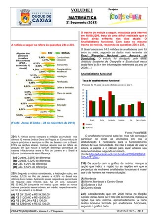 VOLUME I
MATEMÁTICA
2º Segmento (2013)
PROJETO (CON)SEGUIR – Volume 1 – 2º Segmento 54 MATEMÁTICA - 2013
A notícia a seguir se refere às questões 234 e 235.
(Fonte: Jornal O Globo – 28 de novembro de 2010)
234) A notícia acima compara a inflação acumulada nos
últimos 12 meses (Índice Geral de Preços ao Consumidor) de
alguns produtos e serviços no Rio de Janeiro com o Brasil.
Entre as opções abaixo, marque aquela que se refere ao
produto em que houve a MAIOR diferença percentual de
valores inflacionários entre o Rio de Janeiro e o Brasil e
informa corretamente essa diferença:
(A) Cursos, 2,68% de diferença
(B) Cursos, 9,32% de diferença
(C) Gás, 6,29% de diferença
(D) Gás, 8,52% de diferença
235) Segundo a notícia considerada, a habitação subiu, em
média, 5,12% no Rio de Janeiro e 4,26% no Brasil nos
últimos doze meses. Aplicando esses respectivos percentuais
de reajuste para imóveis que, há um ano, custavam
R$ 50 000,00 (cinquenta mil reais), quais serão os novos
valores que terão esses imóveis, em média, respectivamente,
no Rio de Janeiro e no Brasil:
(A) R$ 55120,00 e R$ 54260,00
(B) R$ 51200,00 e R$ 42600,00
(C) R$ 2560,00 e R$ 2130,00
(D) R$ 52560,00 e R$ 52130,00
O trecho de notícia a seguir, veiculada pela internet
em 18/09/2009, trata de uma difícil realidade que o
Brasil ainda enfrenta nos dias atuais: O
Analfabetismo funcional. Com base no mesmo
trecho de notícia, responda às questões 236 e 237.
O Brasil ainda tem 14,2 milhões de analfabetos com 15
anos ou mais, segundo os dados mais recentes da
Pnad (Pesquisa Nacional por Amostra de
Domicílios). O estudo foi divulgado pelo IBGE
(Instituto Brasileiro de Geografia e Estatística) nesta
sexta-feira (18) e tem informações referentes ao ano de
2008.(...)
Analfabetismo funcional
Fonte: Pnad/IBGE
O analfabeto funcional sabe ler, mas não consegue
participar de todas as atividades em que a
alfabetização é necessária para o funcionamento
efetivo de sua comunidade. Ele não é capaz de usar a
leitura, a escrita e o cálculo para levar adiante seu
desenvolvimento, segundo a Unesco.
(Fonte:http://educacao.uol.com.br/ultnot/2009/09/18/ult
105u8711.jhtm)
236) De acordo com o gráfico da notícia, marque a
opção que indica a região ou as regiões em que o
percentual de mulheres analfabetas funcionais é maior
que o de homens na mesma situação.
(A) Nordeste
(B) Norte, Nordeste e Centro-Oeste
(C) Sudeste e Sul
(D) Centro-Oeste
237) Considerando que em 2008 havia na Região
Centro-Oeste cerca de 6 500 000 de homens, marque a
opção que nos retorna, aproximadamente, a parte
destes homens formada por analfabetos funcionais,
segundo o gráfico dado:
Algumas das
principais
pressões
Inflacionárias
(IPCA –
acumulado 12
meses)
 