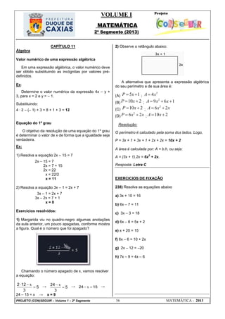 VOLUME I
MATEMÁTICA
2º Segmento (2013)
PROJETO (CON)SEGUIR – Volume 1 – 2º Segmento 56 MATEMÁTICA - 2013
CAPÍTULO 11
Álgebra
Valor numérico de uma expressão algébrica
Em uma expressão algébrica, o valor numérico deve
ser obtido substituindo as incógnitas por valores pré-
definidos.
Ex:
Determine o valor numérico da expressão 4x – y +
3, para x = 2 e y = – 1.
Substituindo:
4 ∙ 2 – (– 1) + 3 = 8 + 1 + 3 = 12
Equação do 1º grau
O objetivo da resolução de uma equação do 1º grau
é determinar o valor de x de forma que a igualdade seja
verdadeira.
Ex:
1) Resolva a equação 2x – 15 = 7
2x – 15 = 7
2x = 7 + 15
2x = 22
x = 22/2
x = 11
2) Resolva a equação 3x – 1 = 2x + 7
3x – 1 = 2x + 7
3x – 2x = 7 + 1
x = 8
Exercícios resolvidos:
1) Margarida viu no quadro-negro algumas anotações
da aula anterior, um pouco apagadas, conforme mostra
a figura. Qual é o número que foi apagado?
Chamando o número apagado de x, vamos resolver
a equação:
5
3
122

 x
→ 5
3
24

 x → 1524  x →
24 – 15 = x → x = 9
2) Observe o retângulo abaixo:
A alternativa que apresenta a expressão algébrica
do seu perímetro e de sua área é:
(A) 5 1P x  ;
2
4A x
(B) 10 2P x  ;
2
9 6 1A x x  
(C) 10 2P x  ;
2
6 2A x x 
(D)
2
6 2P x x  ; 10 2A x 
Resolução:
O perímetro é calculado pela soma dos lados. Logo,
P = 3x + 1 + 3x + 1 + 2x + 2x = 10x + 2
A área é calculada por: A = b.h, ou seja:
A = (3x + 1).2x = 6x
2
+ 2x.
Resposta: Letra C
EXERCICIOS DE FIXAÇÃO
238) Resolva as equações abaixo
a) 3x + 10 = 16
b) 6x – 7 = 11
c) 3x – 3 = 18
d) 6x – 8 = 5x + 2
e) x + 20 = 15
f) 6x – 6 = 10 + 2x
g) 2x – 12 = –20
h) 7x – 9 = 4x – 6
 