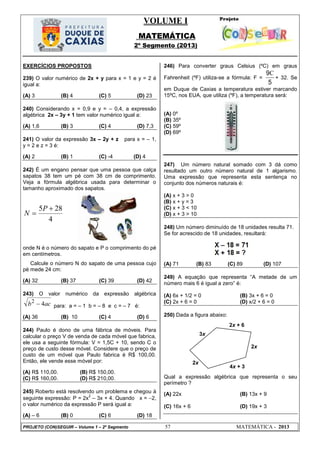 VOLUME I
MATEMÁTICA
2º Segmento (2013)
PROJETO (CON)SEGUIR – Volume 1 – 2º Segmento 57 MATEMÁTICA - 2013
2x + 6
4x + 3
3x
2x
2x
+
EXERCÍCIOS PROPOSTOS
239) O valor numérico de 2x + y para x = 1 e y = 2 é
igual a:
(A) 3 (B) 4 (C) 5 (D) 23
240) Considerando x = 0,9 e y = – 0,4, a expressão
algébrica 2x – 3y + 1 tem valor numérico igual a:
(A) 1,6 (B) 3 (C) 4 (D) 7,3
241) O valor da expressão 3x – 2y + z para x = – 1,
y = 2 e z = 3 é:
(A) 2 (B) 1 (C) -4 (D) 4
242) É um engano pensar que uma pessoa que calça
sapatos 38 tem um pé com 38 cm de comprimento.
Veja a fórmula algébrica usada para determinar o
tamanho aproximado dos sapatos.
4
285 

P
N
onde N é o número do sapato e P o comprimento do pé
em centímetros.
Calcule o número N do sapato de uma pessoa cujo
pé mede 24 cm:
(A) 32 (B) 37 (C) 39 (D) 42
243) O valor numérico da expressão algébrica
acb 42
 para: a = – 1 b = – 8 e c = – 7 é:
(A) 36 (B) 10 (C) 4 (D) 6
244) Paulo é dono de uma fábrica de móveis. Para
calcular o preço V de venda de cada móvel que fabrica,
ele usa a seguinte fórmula: V = 1,5C + 10, sendo C o
preço de custo desse móvel. Considere que o preço de
custo de um móvel que Paulo fabrica é R$ 100,00.
Então, ele vende esse móvel por:
(A) R$ 110,00. (B) R$ 150,00.
(C) R$ 160,00. (D) R$ 210,00.
245) Roberto está resolvendo um problema e chegou à
seguinte expressão: P = 2x
2
– 3x + 4. Quando x = 2,
o valor numérico da expressão P será igual a:
(A) – 6 (B) 0 (C) 6 (D) 18
246) Para converter graus Celsius (ºC) em graus
Fahrenheit (ºF) utiliza-se a fórmula: F =
5
9C
+ 32. Se
em Duque de Caxias a temperatura estiver marcando
15ºC, nos EUA, que utiliza (ºF), a temperatura será:
(A) 0º
(B) 35º
(C) 59º
(D) 69º
247) Um número natural somado com 3 dá como
resultado um outro número natural de 1 algarismo.
Uma expressão que representa esta sentença no
conjunto dos números naturais é:
(A) x + 3 > 0
(B) x + y = 3
(C) x + 3 < 10
(D) x + 3 > 10
248) Um número diminuído de 18 unidades resulta 71.
Se for acrescido de 18 unidades, resultará:
(A) 71 (B) 83 (C) 89 (D) 107
249) A equação que representa ―A metade de um
número mais 6 é igual a zero‖ é:
(A) 6x + 1/2 = 0 (B) 3x + 6 = 0
(C) 2x + 6 = 0 (D) x/2 + 6 = 0
250) Dada a figura abaixo:
Qual a expressão algébrica que representa o seu
perímetro ?
(A) 22x (B) 13x + 9
(C) 16x + 6 (D) 19x + 3
 