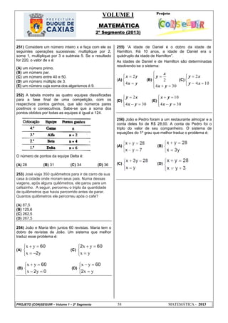 VOLUME I
MATEMÁTICA
2º Segmento (2013)
PROJETO (CON)SEGUIR – Volume 1 – 2º Segmento 58 MATEMÁTICA - 2013
251) Considere um número inteiro x e faça com ele as
seguintes operações sucessivas: multiplique por 2,
some 1, multiplique por 3 e subtraia 5. Se o resultado
for 220, o valor de x é:
(A) um número primo.
(B) um número par.
(C) um número entre 40 e 50.
(D) um número múltiplo de 3.
(E) um número cuja soma dos algarismos é 9.
252) A tabela mostra as quatro equipes classificadas
para a fase final de uma competição, com os
respectivos pontos ganhos, que são números pares
positivos e consecutivos. Sabe-se que a soma dos
pontos obtidos por todas as equipes é igual a 124.
O número de pontos da equipe Delta é:
(A) 28 (B) 31 (C) 34 (D) 36
253) José viaja 350 quilômetros para ir de carro de sua
casa à cidade onde moram seus pais. Numa dessas
viagens, após alguns quilômetros, ele parou para um
cafezinho. A seguir, percorreu o triplo da quantidade
de quilômetros que havia percorrido antes de parar.
Quantos quilômetros ele percorreu após o café?
(A) 87,5
(B) 125,6
(C) 262,5
(D) 267,5
254) João e Maria têm juntos 60 revistas. Maria tem o
dobro de revistas de João. Um sistema que melhor
traduz esse problema é:
(A)





yx
yx
2
60
(C)





yx
yx 602
(B)





02
60
yx
yx
(D)





yx
yx
2
60
255) ―A idade de Daniel é o dobro da idade de
Hamilton. Há 10 anos, a idade de Daniel era o
quádruplo da idade de Hamilton‖.
As idades de Daniel e de Hamilton são determinadas
resolvendo-se o sistema:
(A)





yx
yx
4
2
(B)






304
2
y
y
x
x
(C)





104
2
x
x
y
y
(D)





304
2
y
y
x
x
(E)





304
10
y
y
x
x
256) João e Pedro foram a um restaurante almoçar e a
conta deles foi de R$ 28,00. A conta de Pedro foi o
triplo do valor de seu companheiro. O sistema de
equações do 1º grau que melhor traduz o problema é:
(A) (B)
(C) (D)
 