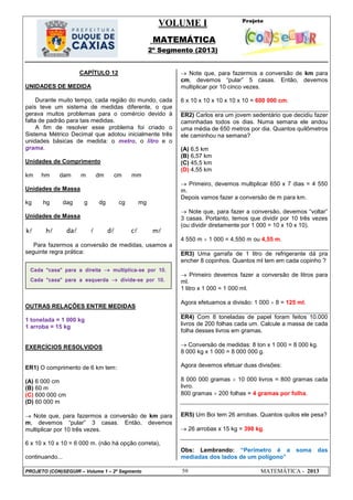 VOLUME I
MATEMÁTICA
2º Segmento (2013)
PROJETO (CON)SEGUIR – Volume 1 – 2º Segmento 59 MATEMÁTICA - 2013
CAPÍTULO 12
UNIDADES DE MEDIDA
Durante muito tempo, cada região do mundo, cada
país teve um sistema de medidas diferente, o que
gerava muitos problemas para o comércio devido à
falta de padrão para tais medidas.
A fim de resolver esse problema foi criado o
Sistema Métrico Decimal que adotou inicialmente três
unidades básicas de medida: o metro, o litro e o
grama.
Unidades de Comprimento
km hm dam m dm cm mm
Unidades de Massa
kg hg dag g dg cg mg
Unidades de Massa
k h da  d c m
Para fazermos a conversão de medidas, usamos a
seguinte regra prática:
OUTRAS RELAÇÕES ENTRE MEDIDAS
1 tonelada = 1 000 kg
1 arroba = 15 kg
EXERCÍCIOS RESOLVIDOS
ER1) O comprimento de 6 km tem:
(A) 6 000 cm
(B) 60 m
(C) 600 000 cm
(D) 60 000 m
 Note que, para fazermos a conversão de km para
m, devemos ―pular‖ 3 casas. Então, devemos
multiplicar por 10 três vezes.
6 x 10 x 10 x 10 = 6 000 m. (não há opção correta),
continuando...
 Note que, para fazermos a conversão de km para
cm, devemos ―pular‖ 5 casas. Então, devemos
multiplicar por 10 cinco vezes.
6 x 10 x 10 x 10 x 10 x 10 = 600 000 cm.
ER2) Carlos era um jovem sedentário que decidiu fazer
caminhadas todos os dias. Numa semana ele andou
uma média de 650 metros por dia. Quantos quilômetros
ele caminhou na semana?
(A) 6,5 km
(B) 6,57 km
(C) 45,5 km
(D) 4,55 km
 Primeiro, devemos multiplicar 650 x 7 dias = 4 550
m.
Depois vamos fazer a conversão de m para km.
 Note que, para fazer a conversão, devemos ―voltar‖
3 casas. Portanto, temos que dividir por 10 três vezes
(ou dividir diretamente por 1 000 = 10 x 10 x 10).
4 550 m  1 000 = 4,550 m ou 4,55 m.
ER3) Uma garrafa de 1 litro de refrigerante dá pra
encher 8 copinhos. Quantos ml tem em cada copinho ?
 Primeiro devemos fazer a conversão de litros para
ml.
1 litro x 1 000 = 1 000 ml.
Agora efetuamos a divisão: 1 000  8 = 125 ml.
ER4) Com 8 toneladas de papel foram feitos 10.000
livros de 200 folhas cada um. Calcule a massa de cada
folha desses livros em gramas.
 Conversão de medidas: 8 ton x 1 000 = 8 000 kg.
8 000 kg x 1 000 = 8 000 000 g.
Agora devemos efetuar duas divisões:
8 000 000 gramas  10 000 livros = 800 gramas cada
livro.
800 gramas  200 folhas = 4 gramas por folha.
ER5) Um Boi tem 26 arrobas. Quantos quilos ele pesa?
 26 arrobas x 15 kg = 390 kg.
Obs: Lembrando: ―Perímetro é a soma das
mediadas dos lados de um polígono‖
Cada “casa” para a direita  multiplica-se por 10.
Cada “casa” para a esquerda  divide-se por 10.
 