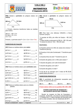 VOLUME I
MATEMÁTICA
2º Segmento (2013)
PROJETO (CON)SEGUIR – Volume 1 – 2º Segmento 60 MATEMÁTICA - 2013
ER6) Calcule o perímetro do polígono abaixo em
metros:
 Primeiro, devemos transformar todas as medidas
para metros.
200 cm  100 = 2 m
0,2 dam x 10 = 2 m
3 m = 3 m
Portanto, o perímetro será P = 2 m + 2 m + 3 m = 7 m.
EXERCÍCIOS DE FIXAÇÃO:
257) Passe as medidas abaixo para metro:
a) 2 km = ______m b) 500 cm = ______ m
c) 30 dam = ______m d) 850 dm =______ m
e) 7,2 hm = _______m f) 70 mm = _______ m
g) 0,58 km = ______m h) 652,5 cm =_____ m
i) 0,2 hm = _____ m j) 250 cm =_____ m
258) Passe as medidas abaixo para centímetro (cm):
a) 7 km =_______ cm b) 50 m =_______ cm
c) 60 dam =______ cm d) 80 dm =______ cm
e) 0,06 hm =______ cm f) 5,75 dam =____ cm
g) 10.000 mm =___ cm h) 200 mm =_____ cm
i) 250 m =_______ cm j) 0,35 m =_______ cm
259) Passe as medidas abaixo para as unidades
pedidas:
a) 2 kg =_________ g b) 50 l =_________ dal
c) 60 l =_________ ml d) 80 dag =______ mg
e) 0,04 hl =_______ l f) 5,75 dag =_____ cg
g) 50.000 ml =_____ cl h) 200 mg =______ g
i) 0,2 kg =_______ mg j) 0,45 m=_______ mm
260) Calcule o perímetro do polígono abaixo em
metros:
261) Para fazer uma deliciosa CANJICA, a Dona
Carmem comprou:
* 6 pacotes de 500 g de milho de Canjica – R$ 2,50
cada
* 5 latas de leite condensado de 300 ml – R$ 1,50 cada
* 8 caixas de Leite de 1 litro – R$ 2,00 cada
RESPONDA:
A) Quantos gramas de milho de canjica ela comprou ?
Transforme para kg.
B) Quantos ml de Leite Condensado ? Transforme para
litros.
C) Quantos litros de Leite ? Transforme para ml.
D) Quanto ela gastou com o milho para canjica ?
F) Quanto ela gastou com Leite Condensado?
F) Quanto ela gastou com Leite ?
G) Quanto ela gastou no total ?
H) Se ela foi ao mercado com 3 notas de R$ 20,00,
quanto sobrou de troco ?
EXERCÍCIOS PROPOSTOS
262) A quantidade de refrigerante necessária para
encher 16 copos de 250 ml é:
(A) 3 L. (B) 4 L. (C) 3,5 L. (D) 5 L.
O texto abaixo refere-se às questões 263, 264 e 265
ATERRO SANITÁRIO DE GRAMACHO –
UM PACIENTE EM ESTADO TERMINAL
Situado às margens da Baia de Guanabara e
ocupando, atualmente, uma área de aproximadamente
1,3 milhões de m², o Aterro Sanitário de Gramacho está
com os dias contados: deve ser desativado até 2011.
0,05 hm
8 m
60 dm
400 cm
200 cm
3 m
0,2 dam
 