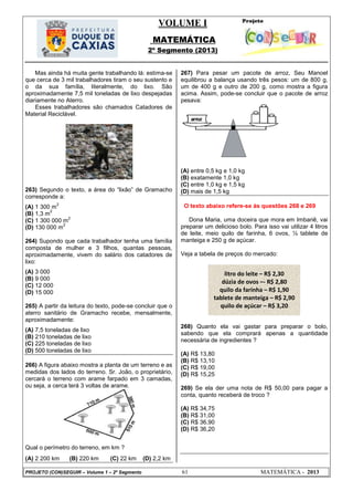 VOLUME I
MATEMÁTICA
2º Segmento (2013)
PROJETO (CON)SEGUIR – Volume 1 – 2º Segmento 61 MATEMÁTICA - 2013
Mas ainda há muita gente trabalhando lá: estima-se
que cerca de 3 mil trabalhadores tiram o seu sustento e
o da sua família, literalmente, do lixo. São
aproximadamente 7,5 mil toneladas de lixo despejadas
diariamente no Aterro.
Esses trabalhadores são chamados Catadores de
Material Reciclável.
263) Segundo o texto, a área do ―lixão‖ de Gramacho
corresponde a:
(A) 1 300 m
2
(B) 1,3 m
2
(C) 1 300 000 m
2
(D) 130 000 m
2
264) Supondo que cada trabalhador tenha uma família
composta de mulher e 3 filhos, quantas pessoas,
aproximadamente, vivem do salário dos catadores de
lixo:
(A) 3 000
(B) 9 000
(C) 12 000
(D) 15 000
265) A partir da leitura do texto, pode-se concluir que o
aterro sanitário de Gramacho recebe, mensalmente,
aproximadamente:
(A) 7,5 toneladas de lixo
(B) 210 toneladas de lixo
(C) 225 toneladas de lixo
(D) 500 toneladas de lixo
266) A figura abaixo mostra a planta de um terreno e as
medidas dos lados do terreno. Sr. João, o proprietário,
cercará o terreno com arame farpado em 3 camadas,
ou seja, a cerca terá 3 voltas de arame.
Qual o perímetro do terreno, em km ?
(A) 2 200 km (B) 220 km (C) 22 km (D) 2,2 km
267) Para pesar um pacote de arroz, Seu Manoel
equilibrou a balança usando três pesos: um de 800 g,
um de 400 g e outro de 200 g, como mostra a figura
acima. Assim, pode-se concluir que o pacote de arroz
pesava:
(A) entre 0,5 kg e 1,0 kg
(B) exatamente 1,0 kg
(C) entre 1,0 kg e 1,5 kg
(D) mais de 1,5 kg
O texto abaixo refere-se às questões 268 e 269
Dona Maria, uma doceira que mora em Imbariê, vai
preparar um delicioso bolo. Para isso vai utilizar 4 litros
de leite, meio quilo de farinha, 6 ovos, ½ tablete de
manteiga e 250 g de açúcar.
Veja a tabela de preços do mercado:
268) Quanto ela vai gastar para preparar o bolo,
sabendo que ela comprará apenas a quantidade
necessária de ingredientes ?
(A) R$ 13,80
(B) R$ 13,10
(C) R$ 19,00
(D) R$ 15,25
269) Se ela der uma nota de R$ 50,00 para pagar a
conta, quanto receberá de troco ?
(A) R$ 34,75
(B) R$ 31,00
(C) R$ 36,90
(D) R$ 36,20
litro do leite – R$ 2,30
dúzia de ovos –- R$ 2,80
quilo da farinha – R$ 1,90
tablete de manteiga – R$ 2,90
quilo de açúcar – R$ 3,20
 