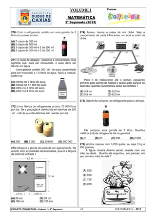 VOLUME I
MATEMÁTICA
2º Segmento (2013)
PROJETO (CON)SEGUIR – Volume 1 – 2º Segmento 62 MATEMÁTICA - 2013
270) Com o refrigerante contido em uma garrafa de 2
litros é possível encher:
(A) 7 copos de 300 ml
(B) 5 copos de 500 ml
(C) 3 copos de 300 ml e 2 de 500 ml
(D) 2 copos de 300 ml e 3 de 500 ml
271) O suco de abacaxi Tanaboca é concentrado. Isso
significa que, para ser consumido, o suco deve ser
diluído em água.
Uma garrafa contém 300 m de suco concentrado
para ser misturado a 1,5 litros de água. Após a mistura,
obtém-se:
(A) menos de 2 litros de suco.
(B) menos de 1,1 litro de suco.
(C) entre 2 e 3 litros de suco.
(D) entre 3 e 4 litros de suco.
272) Uma fábrica de refrigerantes produz 70 000 litros
por dia. Se a produção é distribuída em latinhas de 350
m , calcule quantas latinhas são usadas por dia.
(A) 200 (B) 2 000 (C) 20 000 (D) 200 000
273) Observe a planta de parte de um apartamento. De
acordo com as medidas apresentadas, qual é a largura
da porta de entrada ?
(A) 85 cm (B) 95 cm
(C) 100 cm (D) 105 cm
274) Abaixo, temos o mapa de um clube. Veja o
comprimento de cada trilha entre um local e outro do
clube.
Para ir do restaurante até o pomar, passando
primeiro pelo campo de futebol e depois pelo parque de
diversão, quantos quilômetros serão percorridos ?
(A) 3,9 km (B) 5,2 km
(C) 5,5 km (D) 8,2 km
275) Gabriel foi comprar um refrigerante para o almoço.
Ele comprou esta garrafa de 2 litros. Quantos
mililitros (ml) de refrigerante há na garrafa?
(A) 2 (B) 20 (C) 200 (D) 2 000
276) Aninha nasceu com 3,250 quilos, ou seja 3 kg e
250 gramas.
A figura mostra Aninha sendo pesada com um
mês de idade. Quanto ela engordou, em gramas, em
seu primeiro mês de vida ?
(A) 550
(B) 650
(C) 750
(D) 850
 