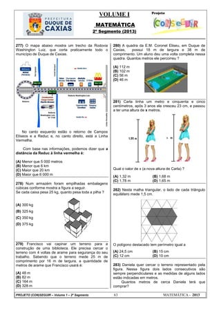 VOLUME I
MATEMÁTICA
2º Segmento (2013)
PROJETO (CON)SEGUIR – Volume 1 – 2º Segmento 63 MATEMÁTICA - 2013
277) O mapa abaixo mostra um trecho da Rodovia
Washington Luiz, que corta praticamente todo o
município de Duque de Caxias.
No canto esquerdo estão o retorno de Campos
Elíseos e a Reduc e, no canto direito, está a Linha
Vermelha.
Com base nas informações, podemos dizer que a
distância da Reduc à linha vermelha é:
(A) Menor que 5 000 metros
(B) Menor que 6 km
(C) Maior que 20 km
(D) Maior que 6 000 m
278) Num armazém foram empilhadas embalagens
cúbicas conforme mostra a figura a seguir.
Se cada caixa pesa 25 kg, quanto pesa toda a pilha ?
(A) 300 kg
(B) 325 kg
(C) 350 kg
(D) 375 kg
279) Francisco vai capinar um terreno para a
construção de uma biblioteca. Ele precisa cercar o
terreno com 4 voltas de arame para segurança do seu
trabalho. Sabendo que o terreno mede 25 m de
comprimento por 16 m de largura, a quantidade de
metros de arame que Francisco usará é:
(A) 48 m
(B) 82 m
(C) 164 m
(D) 328 m
280) A quadra da E.M. Coronel Eliseu, em Duque de
Caxias, possui 18 m de largura e 38 m de
comprimento. Um aluno deu uma volta completa nessa
quadra. Quantos metros ele percorreu ?
(A) 112 m
(B) 102 m
(C) 56 m
(D) 46 m
281) Carla tinha um metro e cinquenta e cinco
centímetros, após 3 anos ela cresceu 23 cm, e passou
a ter uma altura de x metros.
Qual o valor de x (a nova altura de Carla) ?
(A) 1,32 m (B) 1,68 m
(C) 1,78 m (D) 1,65 m
282) Nesta malha triangular, o lado de cada triângulo
equilátero mede 1,5 cm.
O polígono destacado tem perímetro igual a
(A) 24,5 cm (B) 15 cm
(C) 12 cm (D) 10 cm
283) Daniela quer cercar o terreno representado pela
figura. Nessa figura dois lados consecutivos são
sempre perpendiculares e as medidas de alguns lados
estão indicadas em metros.
Quantos metros de cerca Daniela terá que
comprar?
 