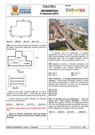 VOLUME I
MATEMÁTICA
2º Segmento (2013)
PROJETO (CON)SEGUIR – Volume 1 – 2º Segmento 64 MATEMÁTICA - 2013
(A) 140 (B) 280 (C) 320 (D) 1 800
284) Uma de nossas fazendas de hortaliças, no distrito
de Xerém, deverá ser totalmente cercada conforme a
planta abaixo:
(Fig. A)
(Fig. B)
Sabe-se que serão utilizados três fios de arame
farpado (um em cada altura – Figura B) para cercar
todo o contorno da fazenda (parte escura da Figura A).
Quantos metros de arame deverão ser utilizados
para cercar esta fazenda ?
(A) 68 m (B) 125 m (C) 187 m (D) 204 m
A notícia a seguir refere-se às questões 285, 286 e
287:
Ame-a ou deixe-a. Urbanistas saem em defesa
da Perimetral, marco de feiúra que a prefeitura quer
derrubar.
O elevado, com 5,7 quilômetros, é cruzado
diariamente por 85 mil veículos e terá um trecho de
3900 metros demolido, entre o Arsenal de Marinha e a
Rodoviária Novo Rio, na Região Portuária. (Fonte:
Revista O Globo – 28 de novembro de 2010, p.22)
285) Segundo a notícia, o Elevado apresenta uma
extensão total de 5,7 km. Marque a opção a seguir cujo
valor representa essa mesma extensão, porém
apresentado em outra unidade de medida.
(A) 3 900 m (B) 5 700 cm
(C) 5 700 m (D) 5,7 m
286) ―O elevado ... é cruzado diariamente por 85 mil
veículos”. A partir dessa afirmação, marque a opção
que estima corretamente o número de veículos que
passará pela Perimetral, do início de uma segunda-
feira ao final da sexta da mesma semana:
(A) 425 000
(B) 595 000
(C) 850 000
(D) 85 000
287) “O elevado, com 5,7 quilômetros, ... terá um
trecho de 3 900 metros demolido”. Conforme
observamos, segundo a notícia, um significativo trecho
de 3,9 km da Perimetral deverá ser demolido. Marque a
opção cujo percentual mais se aproxima do que esse
trecho representa em relação ao todo do elevado.
(A) 57% (B) 68% (C) 146% (D) 684%
 
