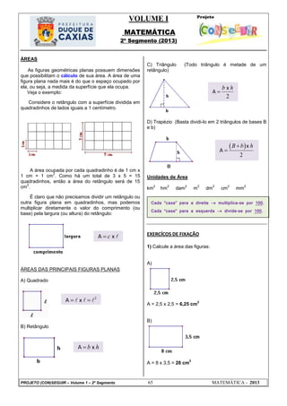 VOLUME I
MATEMÁTICA
2º Segmento (2013)
PROJETO (CON)SEGUIR – Volume 1 – 2º Segmento 65 MATEMÁTICA - 2013
ÁREAS
As figuras geométricas planas possuem dimensões
que possibilitam o cálculo de sua área. A área de uma
figura plana nada mais é do que o espaço ocupado por
ela, ou seja, a medida da superfície que ela ocupa.
Veja o exemplo:
Considere o retângulo com a superfície dividida em
quadradinhos de lados iguais a 1 centímetro.
A área ocupada por cada quadradinho é de 1 cm x
1 cm = 1 cm
2
. Como há um total de 3 x 5 = 15
quadradinhos, então a área do retângulo será de 15
cm
2
.
É claro que não precisamos dividir um retângulo ou
outra figura plana em quadradinhos, mas podemos
multiplicar diretamente o valor do comprimento (ou
base) pela largura (ou altura) do retângulo:
ÁREAS DAS PRINCIPAIS FIGURAS PLANAS
A) Quadrado
B) Retângulo
C) Triângulo (Todo triângulo é metade de um
retângulo)
D) Trapézio (Basta dividi-lo em 2 triângulos de bases B
e b)
Unidades de Área
km
2
hm
2
dam
2
m
2
dm
2
cm
2
mm
2
EXERCÍCOS DE FIXAÇÃO
1) Calcule a área das figuras:
A)
A = 2,5 x 2,5 = 6,25 cm
2
B)
A = 8 x 3,5 = 28 cm
2
Cada “casa” para a direita  multiplica-se por 100.
Cada “casa” para a esquerda  divide-se por 100.
A xc 
2
A x   
A xb h
2
x
A
b h

 
2
x
A
B b h

 