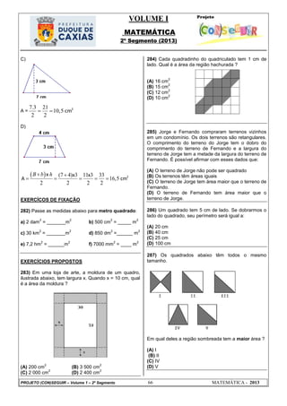 VOLUME I
MATEMÁTICA
2º Segmento (2013)
PROJETO (CON)SEGUIR – Volume 1 – 2º Segmento 66 MATEMÁTICA - 2013
C)
A =
7.3 21
10,5
2 2
2
cm 
D)
  (7 4) 3 11 3 33
16,5
2 2 2 2
2x x x
A cm
B b h 
    
EXERCÍCOS DE FIXAÇÃO
282) Passe as medidas abaixo para metro quadrado:
a) 2 dam
2
= _______m
2
b) 500 cm
2
= _____ m
2
c) 30 km
2
= _______m
2
d) 850 dm
2
=______ m
2
e) 7,2 hm
2
= ______m
2
f) 7000 mm
2
= ____ m
2
EXERCÍCIOS PROPOSTOS
283) Em uma loja de arte, a moldura de um quadro,
ilustrada abaixo, tem largura x. Quando x = 10 cm, qual
é a área da moldura ?
(A) 200 cm
2
(B) 3 500 cm
2
(C) 2 000 cm
2
(D) 2 400 cm
2
284) Cada quadradinho do quadriculado tem 1 cm de
lado. Qual é a área da região hachurada ?
(A) 16 cm
2
(B) 15 cm
2
(C) 12 cm
2
(D) 10 cm
2
285) Jorge e Fernando compraram terrenos vizinhos
em um condomínio. Os dois terrenos são retangulares.
O comprimento do terreno do Jorge tem o dobro do
comprimento do terreno de Fernando e a largura do
terreno de Jorge tem a metade da largura do terreno de
Fernando. É possível afirmar com esses dados que:
(A) O terreno de Jorge não pode ser quadrado
(B) Os terrenos têm áreas iguais
(C) O terreno de Jorge tem área maior que o terreno de
Fernando.
(D) O terreno de Fernando tem área maior que o
terreno de Jorge.
286) Um quadrado tem 5 cm de lado. Se dobrarmos o
lado do quadrado, seu perímetro será igual a:
(A) 20 cm
(B) 40 cm
(C) 25 cm
(D) 100 cm
287) Os quadrados abaixo têm todos o mesmo
tamanho.
Em qual deles a região sombreada tem a maior área ?
(A) I
(B) II
(C) IV
(D) V
 