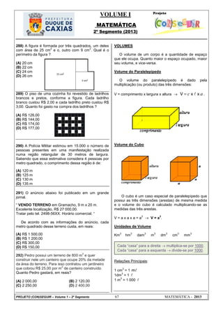VOLUME I
MATEMÁTICA
2º Segmento (2013)
PROJETO (CON)SEGUIR – Volume 1 – 2º Segmento 67 MATEMÁTICA - 2013
288) A figura é formada por três quadrados, um deles
com área de 25 cm
2
e o, outro com 9 cm
2
. Qual é o
perímetro da figura ?
(A) 20 cm
(B) 22 cm
(C) 24 cm
(D) 26 cm
289) O piso de uma cozinha foi revestido de ladrilhos
brancos e pretos, conforme a figura. Cada ladrilho
branco custou R$ 2,00 e cada ladrilho preto custou R$
3,00. Quanto foi gasto na compra dos ladrilhos ?
(A) R$ 126,00
(B) R$ 144,00
(C) R$ 174,00
(D) R$ 177,00
290) A Polícia Militar estimou em 15.000 o número de
pessoas presentes em uma manifestação realizada
numa região retangular de 30 metros de largura.
Sabendo que essa estimativa considera 4 pessoas por
metro quadrado, o comprimento dessa região é de:
(A) 120 m
(B) 125 m
(C) 130 m
(D) 135 m
291) O anúncio abaixo foi publicado em um grande
jornal.
― VENDO TERRENO em Gramacho, 9 m x 20 m.
Excelente localização, R$ 27 000,00.
Tratar pelo tel. 2498-56XX. Horário comercial. ―
De acordo com as informações do anúncio, cada
metro quadrado desse terreno custa, em reais:
(A) R$ 1 500,00
(B) R$ 1 200,00
(C) R$ 300,00
(D) R$ 150,00
292) Pedro possui um terreno de 800 m
2
e quer
construir nele um canteiro que ocupe 20% da metade
da área do terreno. Para isso contratou um jardineiro
que cobrou R$ 25,00 por m
2
de canteiro construído.
Quanto Pedro gastará, em reais?
(A) 2 000,00 (B) 2 120,00
(C) 2 250,00 (D) 2 400,00
VOLUMES
O volume de um corpo é a quantidade de espaço
que ele ocupa. Quanto maior o espaço ocupado, maior
seu volume, e vice-versa.
Volume do Paralelepípedo
O volume do paralelepípedo é dado pela
multiplicação (ou produto) das três dimensões:
V = comprimento x largura x altura  c a V x x .
Volume do Cubo
O cubo é um caso especial de paralelepípedo que
possui as três dimensões (arestas) de mesma medida
e o volume do cubo é calculado multiplicando-se as
medidas das três arestas.
V = a x a x a = a
3
 V = a
3
.
Unidades de Volume
Km
3
hm
3
dam
3
m
3
dm
3
cm
3
mm
3
Relações Principais:
1 cm
3
= 1 m
1dm
3
= 1 
1 m
3
= 1 000 
Cada ―casa‖ para a direita  multiplica-se por 1000.
Cada ―casa‖ para a esquerda  divide-se por 1000.
 