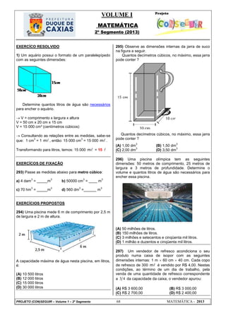 VOLUME I
MATEMÁTICA
2º Segmento (2013)
PROJETO (CON)SEGUIR – Volume 1 – 2º Segmento 68 MATEMÁTICA - 2013
EXERCÍCO RESOLVIDO
1) Um aquário possui o formato de um paralelepípedo
com as seguintes dimensões:
Determine quantos litros de água são necessários
para encher o aquário.
 V = comprimento x largura x altura
V = 50 cm x 20 cm x 15 cm
V = 15 000 cm³ (centímetros cúbicos)
 Consultando as relações entre as medidas, sabe-se
que: 1 cm
3
= 1 m , então: 15 000 cm
3
= 15 000 m .
Transformando para litros, temos: 15 000 m = 15 
EXERCÍCOS DE FIXAÇÃO
293) Passe as medidas abaixo para metro cúbico:
a) 4 dam
3
= _____m
3
b) 50000 cm
3
= ____ m
3
c) 70 hm
3
= _____m
3
d) 560 dm
3
=______ m
3
EXERCÍCIOS PROPOSTOS
294) Uma piscina mede 6 m de comprimento por 2,5 m
de largura e 2 m de altura.
A capacidade máxima de água nesta piscina, em litros,
é:
(A) 10 500 litros
(B) 12 000 litros
(C) 15 000 litros
(D) 30 000 litros
295) Observe as dimensões internas da jarra de suco
na figura a seguir.
Quantos decímetros cúbicos, no máximo, essa jarra
pode conter ?
Quantos decímetros cúbicos, no máximo, essa jarra
pode conter ?
(A) 1,00 dm
3
(B) 1,50 dm
3
(C) 2,00 dm
3
(D) 3,50 dm
3
296) Uma piscina olímpica tem as seguintes
dimensões: 50 metros de comprimento, 25 metros de
largura e 3 metros de profundidade. Determine o
volume e quantos litros de água são necessários para
encher essa piscina.
(A) 50 milhões de litros.
(B) 150 milhões de litros.
(C) 3 milhões e setecentos e cinqüenta mil litros.
(D) 1 milhão e duzentos e cinqüenta mil litros.
297) Um vendedor de refresco acondiciona o seu
produto numa caixa de isopor com as seguintes
dimensões internas: 1 m  60 cm  40 cm. Cada copo
de refresco de 300 m é vendido por R$ 4,00. Nestas
condições, ao término de um dia de trabalho, pela
venda de uma quantidade de refresco correspondente
a 3 4 da capacidade da caixa, o vendedor apurou:
(A) R$ 3 600,00 (B) R$ 3 000,00
(C) R$ 2 700,00 (D) R$ 2 400,00
 
