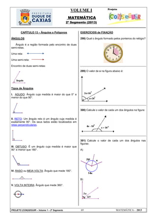 VOLUME I
MATEMÁTICA
2º Segmento (2013)
PROJETO (CON)SEGUIR – Volume 1 – 2º Segmento 69 MATEMÁTICA - 2013
CAPÍTULO 13 – Ângulos e Polígonos
ÂNGULOS
Ângulo é a região formada pelo encontro de duas
semi-retas.
Uma reta:
Uma semi-reta:
Encontro de duas semi-retas:
Tipos de Ângulos
I. AGUDO: Ângulo cuja medida é maior do que 0° e
menor do que 90°.
II. RETO: Um ângulo reto é um ângulo cuja medida é
exatamente 90°. Os seus lados estão localizados em
retas perpendiculares.
III. OBTUSO: É um ângulo cuja medida é maior que
90° e menor que 180°.
IV. RASO ou MEIA VOLTA: Ângulo que mede 180°.
V. VOLTA INTEIRA: Ângulo que mede 360°.
EXERCÍCIOS de FIXAÇÃO
298) Qual o ângulo formado pelos ponteiros do relógio?
299) O valor de x na figura abaixo é:
300) Calcule o valor de cada um dos ângulos na figura:
301) Calcule o valor de cada um dos ângulos nas
figuras:
A)
B)
 