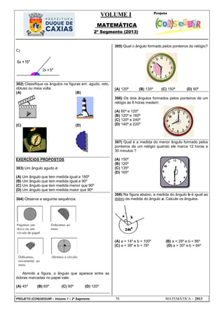 VOLUME I
MATEMÁTICA
2º Segmento (2013)
PROJETO (CON)SEGUIR – Volume 1 – 2º Segmento 70 MATEMÁTICA - 2013
C)
302) Classifique os ângulos na figuras em: agudo, reto,
obtuso ou meia volta.
(A) (B)
(C) (D)
EXERCÍCIOS PROPOSTOS
303) Um ângulo agudo é:
(A) Um ângulo que tem medida igual a 180º
(B) Um ângulo que tem medida igual a 90º
(C) Um ângulo que tem medida menor que 90º
(D) Um ângulo que tem medida maior que 90º
304) Observe a seguinte sequência.
Abrindo a figura, o ângulo que aparece entre as
dobras marcadas no papel vale:
(A) 45º (B) 60º (C) 90º (D) 120º
305) Qual o ângulo formado pelos ponteiros do relógio?
(A) 120º (B) 135º (C) 150º (D) 90º
306) Os dois ângulos formados pelos ponteiros de um
relógio às 8 horas medem:
(A) 60º e 120º
(B) 120º e 160º
(C) 120º e 240º
(D) 140º e 220º
307) Qual é a medida do menor ângulo formado pelos
ponteiros de um relógio quando ele marca 12 horas e
30 minutos ?
(A) 150º
(B) 120º
(C) 135º
(D) 165º
308) Na figura abaixo, a medida do ângulo b é igual ao
dobro da medida do ângulo a. Calcule os ângulos.
(A) a = 14º e b = 100º (B) a = 28º e b = 86º
(C) a = 38º e b = 76º (D) a = 30º e b = 84º
 
