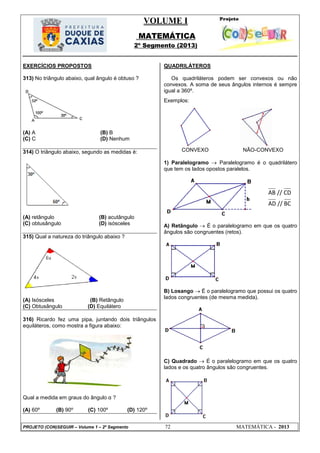 VOLUME I
MATEMÁTICA
2º Segmento (2013)
PROJETO (CON)SEGUIR – Volume 1 – 2º Segmento 72 MATEMÁTICA - 2013
EXERCÍCIOS PROPOSTOS
313) No triângulo abaixo, qual ângulo é obtuso ?
(A) A (B) B
(C) C (D) Nenhum
314) O triângulo abaixo, segundo as medidas é:
(A) retângulo (B) acutângulo
(C) obtusângulo (D) isósceles
315) Qual a natureza do triângulo abaixo ?
(A) Isósceles (B) Retângulo
(C) Obtusângulo (D) Equilátero
316) Ricardo fez uma pipa, juntando dois triângulos
equiláteros, como mostra a figura abaixo:
Qual a medida em graus do ângulo α ?
(A) 60º (B) 90º (C) 100º (D) 120º
QUADRILÁTEROS
Os quadriláteros podem ser convexos ou não
convexos. A soma de seus ângulos internos é sempre
igual a 360º.
Exemplos:
CONVEXO NÃO-CONVEXO
1) Paralelogramo  Paralelogramo é o quadrilátero
que tem os lados opostos paralelos.
A) Retângulo  É o paralelogramo em que os quatro
ângulos são congruentes (retos).
B) Losango  É o paralelogramo que possui os quatro
lados congruentes (de mesma medida).
C) Quadrado  É o paralelogramo em que os quatro
lados e os quatro ângulos são congruentes.
AB // CD
AD // BC
 