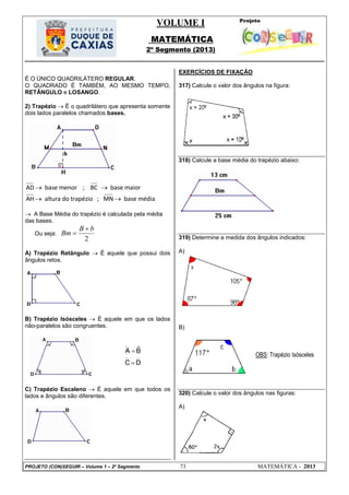 VOLUME I
MATEMÁTICA
2º Segmento (2013)
PROJETO (CON)SEGUIR – Volume 1 – 2º Segmento 73 MATEMÁTICA - 2013
É O ÚNICO QUADRILÁTERO REGULAR.
O QUADRADO É TAMBÉM, AO MESMO TEMPO,
RETÂNGULO e LOSANGO.
2) Trapézio  É o quadrilátero que apresenta somente
dois lados paralelos chamados bases.
AD base menor ; BC base maior
AH altura do trapézio ; MN base média
 
 
 A Base Média do trapézio é calculada pela média
das bases.
Ou seja:
2
B b
Bm


A) Trapézio Retângulo  É aquele que possui dois
ângulos retos.
B) Trapézio Isósceles  É aquele em que os lados
não-paralelos são congruentes.
C) Trapézio Escaleno  É aquele em que todos os
lados e ângulos são diferentes.
EXERCÍCIOS DE FIXAÇÃO
317) Calcule o valor dos ângulos na figura:
318) Calcule a base média do trapézio abaixo:
319) Determine a medida dos ângulos indicados:
A)
B)
320) Calcule o valor dos ângulos nas figuras:
A)
 
 


A B
C D
OBS: Trapézio Isósceles
 