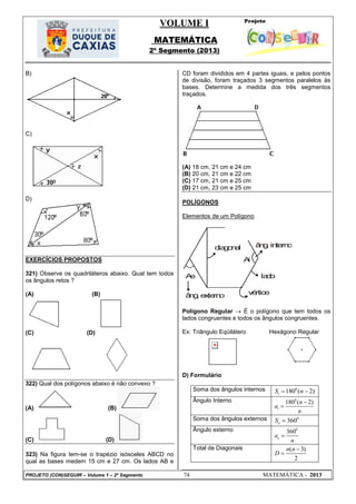 VOLUME I
MATEMÁTICA
2º Segmento (2013)
PROJETO (CON)SEGUIR – Volume 1 – 2º Segmento 74 MATEMÁTICA - 2013
B)
C)
D)
EXERCÍCIOS PROPOSTOS
321) Observe os quadriláteros abaixo. Qual tem todos
os ângulos retos ?
(A) (B)
(C) (D)
322) Qual dos polígonos abaixo é não convexo ?
(A) (B)
(C) (D)
323) Na figura tem-se o trapézio isósceles ABCD no
qual as bases medem 15 cm e 27 cm. Os lados AB e
CD foram divididos em 4 partes iguais, e pelos pontos
de divisão, foram traçados 3 segmentos paralelos às
bases. Determine a medida dos três segmentos
traçados.
(A) 18 cm, 21 cm e 24 cm
(B) 20 cm, 21 cm e 22 cm
(C) 17 cm, 21 cm e 25 cm
(D) 21 cm, 23 cm e 25 cm
POLÍGONOS
Elementos de um Polígono
Ae
âng.externo vértice
lado
diagonal âng.interno
Ai
Polígono Regular  É o polígono que tem todos os
lados congruentes e todos os ângulos congruentes.
Ex: Triângulo Eqüilátero Hexágono Regular
D) Formulário
Soma dos ângulos internos 0
180 ( 2)iS n 
Ângulo Interno 0
180 ( 2)
i
n
a
n


Soma dos ângulos externos 0
360eS 
Ângulo externo 0
360
ea
n

Total de Diagonais ( 3)
2
n n
D


 