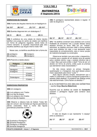 VOLUME I
MATEMÁTICA
2º Segmento (2013)
PROJETO (CON)SEGUIR – Volume 1 – 2º Segmento 75 MATEMÁTICA - 2013
EXERCÍCIOS DE FIXAÇÃO
324) A soma dos ângulos internos de um heptágono é:
(A) 360º (B) 540º (C) 720º (D) 900º
325) Quantas diagonais tem um dodecágono ?
(A) 35 (B) 46 (C) 90 (D) 54
326) A prefeitura de uma cidade do interior decidiu
ladrilhar uma praça do centro da cidade com ladrilhos
em forma de polígonos regulares, sendo todos do
mesmo tamanho. O arquiteto responsável pela obra
escolheu ladrilhos cujo ângulo interno mede 108º.
Nesse caso, os ladrilhos escolhidos tem a forma de:
(A) pentágono (B) hexágono
(C) octógono (D) decágono
327) Preencha a tabela abaixo:
Polígono Nº de lados
Octógono
5 lados
Hexágono
Eneágono
10 lados
20 lados
Dodecágono
15 lados
EXERCÍCIOS PROPOSTOS
328) Um eneágono:
(A) é um polígono com 7 lados
(B) é um tipo de ângulo
(C) é um polígono com 9 lados
(D) é um tipo de trapézio
329) Observe a clássica bola de futebol. Todas têm
algo em comum: são formadas por figuras geométricas
planas costuradas. Qual o nome das figuras
geométricas presentes na bola ?
(A) Quadrado e Pentágono
(B) Somente Pentágonos
(C) Pentágono e Hexágono
(D) Somente Hexágonos
330) O pentágono representado abaixo é regular. O
valor do ângulo x é:
(A) 18º (B) 36º (C) 72º (D) 108º
331) ― As abelhas constroem seus alvéolos com a única
finalidade de armazenar mel, a junção desses vários
alvéolos formará os favos. Mas por um ―instinto‖
admirável, as abelhas procuram obter a forma perfeita
para seus alvéolos (ou seja, a que apresente maior
capacidade de armazenamento, para a menor porção
de material empregado na construção).
Observa-se também que para evitar o desperdício,
é preciso que a parede de um alvéolo sirva de parede
para o alvéolo vizinho. Logo, o alvéolo cilíndrico não é
o ideal. Mas qual seria então o ideal? Teria de ser um
alvéolo em forma de prisma, então quais os prismas
que atenderiam estas necessidades ?
Os três únicos seriam os primas: triangular,
quadrangular e o hexagonal, mas qual desses possui
maior capacidade pelo menor ―custo‖ ?
Após alguns cálculos simples, descobriram que o
melhor é justamente o prisma hexagonal (justamente o
adotado pelas abelhas). O problema das abelhas ainda
não está terminado. Como fechar os alvéolos ? ‖
(A ALTA MATEMÁTICA DAS ABELHAS GEÔMETRAS
 escritor Belga Maurice Materlinck)
Suponha que as abelhas da cidade de Caxiópolis
usassem o pentágono regular para construir seus
alvéolos.
O valor do ângulo x que representa ―o espaço‖
entre os alvéolos é:
(A) 15º (B) 30º (C) 36º (D) 45º
x
 