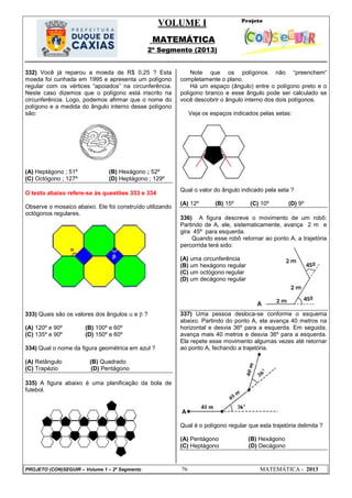 VOLUME I
MATEMÁTICA
2º Segmento (2013)
PROJETO (CON)SEGUIR – Volume 1 – 2º Segmento 76 MATEMÁTICA - 2013
332) Você já reparou a moeda de R$ 0,25 ? Esta
moeda foi cunhada em 1995 e apresenta um polígono
regular com os vértices ―apoiados‖ na circunferência.
Neste caso dizemos que o polígono está inscrito na
circunferência. Logo, podemos afirmar que o nome do
polígono e a medida do ângulo interno desse polígono
são:
(A) Heptágono ; 51º (B) Hexágono ; 52º
(C) Octógono ; 127º (D) Heptágono ; 129º
O texto abaixo refere-se às questões 333 e 334
Observe o mosaico abaixo. Ele foi construído utilizando
octógonos regulares.
333) Quais são os valores dos ângulos  e  ?
(A) 120º e 90º (B) 100º e 60º
(C) 135º e 90º (D) 150º e 60º
334) Qual o nome da figura geométrica em azul ?
(A) Retângulo (B) Quadrado
(C) Trapézio (D) Pentágono
335) A figura abaixo é uma planificação da bola de
futebol.
Note que os polígonos não ―preenchem‖
completamente o plano.
Há um espaço (ângulo) entre o polígono preto e o
polígono branco e esse ângulo pode ser calculado se
você descobrir o ângulo interno dos dois polígonos.
Veja os espaços indicados pelas setas:
Qual o valor do ângulo indicado pela seta ?
(A) 12º (B) 15º (C) 10º (D) 9º
336) A figura descreve o movimento de um robô:
Partindo de A, ele, sistematicamente, avança 2 m e
gira 45º para esquerda.
Quando esse robô retornar ao ponto A, a trajetória
percorrida terá sido:
(A) uma circunferência
(B) um hexágono regular
(C) um octógono regular
(D) um decágono regular
337) Uma pessoa desloca-se conforme o esquema
abaixo. Partindo do ponto A, ela avança 40 metros na
horizontal e desvia 36º para a esquerda. Em seguida,
avança mais 40 metros e desvia 36º para a esquerda.
Ela repete esse movimento algumas vezes até retornar
ao ponto A, fechando a trajetória.
A
Qual é o polígono regular que esta trajetória delimita ?
(A) Pentágono (B) Hexágono
(C) Heptágono (D) Decágono
2 m
2 m
2 m
45º
45º
A
 