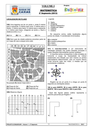 VOLUME I
MATEMÁTICA
2º Segmento (2013)
PROJETO (CON)SEGUIR – Volume 1 – 2º Segmento 77 MATEMÁTICA - 2013
LOCALIZAÇÃO NO PLANO
338) Uma lagartixa sai de um ponto x, anda 6 metros
para a esquerda, 5 metros para cima, 2 metros para a
direita, 2 metros para baixo, 6 metros para a esquerda
e 3 metros para baixo, chegando ao ponto y. Qual a
distância entre x e y ?
(A) 0 m (B) 1 m (C) 2 m (D) 3 m
339) Num guia de cidade podemos encontrar parte de
um mapa de ruas e praças como este:
Na posição Ee desse mapa está a:
(A) Praça do Sol (B) Praça da Paz
(C) Praça do Vento (D) Praça da Lua
340) Observe a figura:
No esquema acima, estão localizados alguns
pontos da cidade. A coordenada (5,G) localiza:
(A) a catedral
(B) a quadra poliesportiva
(C) o teatro
(D) o cinema
341) A rosa-dos-ventos é um instrumento de
orientação baseado nas quatro direções principais e
quatro direções intermediárias (pontos cardeais).
A rosa-dos-ventos corresponde à volta completa do
horizonte e surgiu da necessidade de indicar
exatamente uma direção que nem mesmo os pontos
intermediários determinariam, pois um mínimo desvio
inicial torna-se cada vez maior, à medida que vai
aumentando a distância.
Rogério sai de um ponto A e chega um ponto B
seguindo as orientações abaixo:
100 m para NORTE, 50 m para LESTE, 50 m para
NORTE, 100 m para OESTE e 200 m para SUL.
Qual das figuras abaixo melhor representa o
caminho percorrido por Rogério ?
(A) (B)
 