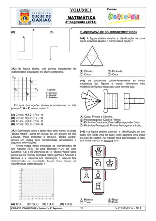 VOLUME I
MATEMÁTICA
2º Segmento (2013)
PROJETO (CON)SEGUIR – Volume 1 – 2º Segmento 78 MATEMÁTICA - 2013
(C) (D)
342) Na figura abaixo, três pontos importantes da
cidade estão localizados no plano cartesiano.
Em qual das opções abaixo encontram-se os três
pontos C, H e P, nessa ordem ?
(A) C(0,0) ; H(4,2) ; P(3,1)
(B) C(2,4) ; H(0,0) ; P(1,3)
(C) C(4,2) ; H(0,0) ; P(3,1)
(D) C(2,4) ; H(0,0) ; P(3,1)
343) Conhecido como o terror dos sete mares, o pirata
‖Barba Negra‖, parte em busca de um tesouro na ilha
Lorosae. Para encontrar o tesouro, ‖Barba Negra‖
possui um mapa com coordenadas cartesianas e
algumas informações.
Neste mapa estão anotadas as coordenadas de
um Arbusto (5,6), de uma Barraca (1,2), de uma
Caverna (1,6) e de Destroços (6,1). ‖Barba Negra‖ sabe
ainda que se marcar no mapa retas ligando o Arbusto à
Barraca e a Caverna aos Destroços, o tesouro fica
determinado na interseção destas retas. Quais as
coordenadas deste tesouro ?
(A) T(3,4) (B) T(2,4) (C) T(4,3) (D) T(4,2)
PLANIFICAÇÃO DE SÓLIDOS GEOMÉTRICOS
344) A figura abaixo mostra a planificação de uma
figura espacial. Qual é o nome dessa figura ?
(A) Cilindro (B) Pirâmide
(C) Cubo (D) Cone
345) Se dobrarmos convenientemente as linhas
tracejadas das figuras a seguir, obteremos três
modelos de figuras espaciais cujos nomes são:
(A) Cubo, Prisma e Cilindro.
(B) Paralelepípedo, Cubo e Prisma.
(C) Pirâmide Quadrada, Prisma Pentagonal e Cubo.
(D) Pirâmide Pentagonal, Prisma Pentagonal e Cubo.
346) Na figura abaixo aparece a planificação de um
dado. Em cada uma de suas faces aparece uma peça
do jogo de xadrez. Ao montar essa planificação, a face
que ficará oposta ao Cavalo será:
(A) Rainha (B) Bispo
(C) Torre (D) Peão
 