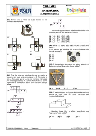 VOLUME I
MATEMÁTICA
2º Segmento (2013)
PROJETO (CON)SEGUIR – Volume 1 – 2º Segmento 79 MATEMÁTICA - 2013
347) Como seria a visão do cubo abaixo se ele
estivesse desmontado ?
(A) (B)
(C) (D)
348) Ana fez diversas planificações de um cubo e
escreveu em cada uma números de l a 6. Ao montar o
cubo, ela deseja que a soma dos números marcados
nas faces opostas seja 7. A única alternativa cuja figura
representa a planificação desse cubo tal como deseja
Ana é:
Qual das opções abaixo melhor correlaciona cada
planificação com seu respectivo sólido ?
(A) (1,A) ; (2,B) ; (3,C) ; (4,D)
(B) (1,A) ; (2,V) ; (3,F) ; (4,D)
(C) (1,E) ; (2,C) ; (3,F) ; (4,D)
(D) (1,E) ; (2,A) ; (3,B) ; (4,C)
349) Qual é a soma dos lados ocultos desses três
dados?
(Obs: A soma dos números nas faces opostas de cada
dado é sempre 7)
(A) 14
(B) 32
(C) 12
(D) 31
350) A figura abaixo representa um sólido geométrico.
Determine o total de arestas desse sólido ?
(A) 3 (B) 4 (C) 6 (D) 8
351) O pódio utilizado na premiação dos três melhores
alunos de cada nível da nossa maratona está
representado abaixo:
Quantas faces têm o sólido geométrico que
―representa‖ este pódio ?
(A) 12 (B) 10 (C) 8 (D) 6
 