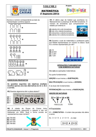 VOLUME I
MATEMÁTICA
2º Segmento (2013)
PROJETO (CON)SEGUIR – Volume 1 – 2º Segmento 3 MATEMÁTICA - 2013
Escreva o número correspondente ao lado da
representação numérica egípcia:
EXERCÍCIOS PROPOSTOS
As questões seguintes são objetivas (múltipla
escolha) apenas uma das alternativas (A, B, C, D) é
a correta.
05) Quantos algarismos têm a placa abaixo?
(A) 1
(B) 3
(C) 4
(D) 7
06) A cidade de Duque de Caxias tinha
aproximadamente setecentos e setenta e oito mil
habitantes em 2004. Qual a forma correta de
representarmos esse número?
(A) 778 000
(B) 770 800
(C) 707 078
(D) 708 800
07) O último jogo de futebol que aconteceu no
Maracanã teve a presença de 80 080 torcedores. O
número de torcedores que compareceram no
estádio por extenso é:
(A) oitenta mil e oito torcedores.
(B) oito mil e oitenta torcedores.
(C) oitocentos e oitenta torcedores.
(D) oitenta mil e oitenta torcedores.
08) Durante a aula de matemática a professora pediu
que Rafael representasse um número no ábaco. Qual
foi o número representado por ele?
(A) 10
(B) 22 051
(C) 2 251
(D) 1 251
OPERAÇÕES FUNDAMENTAIS
COM NÚMEROS NATURAIS
São seis as operações matemáticas:
As quatro fundamentais:
ADIÇÃO e sua inversa, a SUBTRAÇÃO.
MULTIPLICAÇÃO e sua inversa, a DIVISÃO.
E as duas não fundamentais:
POTENCIAÇÃO e sua inversa, a RADICIAÇÃO.
ADIÇÃO DE NATURAIS:
a) Propriedades
A1 – COMUTATIVA – A ordem das parcelas não altera
a soma.
Ex: 3 + 2 = 5 e 2 + 3 = 5 , ou seja:
 