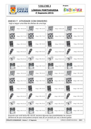 VOLUME I
LÍNGUA PORTUGUESA
2º Segmento (2013)
PROJETO (CON)SEGUIR – Volume 1 – 2º Segmento 87 LÍNGUA PORTUGUESA - 2013
ANEXO 7: ATIVIDADE COM DINHEIRO
Veja a seguir uma lista de ofertas de uma loja.
Supondo que você tenha R$ 100,00, escreva algumas das possibilidades de compra
(lembre-se de que você poderá comprar mais de um produto por vez e deverá gastar
 