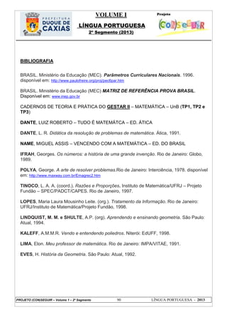 VOLUME I
LÍNGUA PORTUGUESA
2º Segmento (2013)
PROJETO (CON)SEGUIR – Volume 1 – 2º Segmento 90 LÍNGUA PORTUGUESA - 2013
BIBLIOGRAFIA
BRASIL. Ministério da Educação (MEC). Parâmetros Curriculares Nacionais. 1996.
disponível em: http://www.paulofreire.org/proj/pec6par.htm
BRASIL. Ministério da Educação (MEC) MATRIZ DE REFERÊNCIA PROVA BRASIL.
Disponível em: www.inep.gov.br
CADERNOS DE TEORIA E PRÁTICA DO GESTAR II – MATEMÁTICA – UnB (TP1, TP2 e
TP3)
DANTE, LUIZ ROBERTO – TUDO É MATEMÁTCA – ED. ÁTICA
DANTE, L. R. Didática da resolução de problemas de matemática. Ática, 1991.
NAME, MIGUEL ASSIS – VENCENDO COM A MATEMÁTICA – ED. DO BRASIL
IFRAH, Georges. Os números: a história de uma grande invenção. Rio de Janeiro: Globo,
1989.
POLYA, George. A arte de resolver problemas.Rio de Janeiro: Interciência, 1978. disponível
em: http://www.maxway.com.br/Emagrec2.htm
TINOCO, L. A. A. (coord.). Razões e Proporções. Instituto de Matemática/UFRJ – Projeto
Fundão – SPEC/PADCT/CAPES. Rio de Janeiro, 1997.
LOPES, Maria Laura Mousinho Leite. (org.). Tratamento da Informação. Rio de Janeiro:
UFRJ/Instituto de Matemática/Projeto Fundão, 1998.
LINDQUIST, M. M. e SHULTE, A.P. (org). Aprendendo e ensinando geometria. São Paulo:
Atual, 1994.
KALEFF, A.M.M.R. Vendo e entendendo poliedros. Niterói: EdUFF, 1998.
LIMA, Elon. Meu professor de matemática. Rio de Janeiro: IMPA/VITAE, 1991.
EVES, H. História da Geometria. São Paulo: Atual, 1992.
 