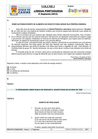 VOLUME I
LÍNGUA PORTUGUESA
2º Segmento (2013)
PROJETO (CON)SEGUIR – Volume 1 – 2º Segmento 92 LÍNGUA PORTUGUESA - 2013
1)
ROBÔ AUTOSSUFICIENTE SE ALIMENTA DE ESGOTO PARA GERAR SUA PRÓPRIA ENERGIA
1
5
10
Após três anos de estudo, pesquisadores do Bristol Robotics Laboratory desenvolveram o Ecobot-
III, um robô que tem uma espécie de intestino sintético que consome esgoto para alimentar suas células de
combustível e realizar atividades.
Não é a primeira vez que resíduos são utilizados para manter máquinas funcionando, mas o Ecobot-
III é o primeiro que faz isso de maneira autônoma. Ele percorre um dispenser preenchido por esgoto e pega
o que precisa. Em seguida, metaboliza os resíduos em átomos de hidrogênio, que migram para um eletrodo,
alimentam as células de combustível e geram uma corrente elétrica.
A cada 24 horas, o Ecobot-III limpa seu próprio intestino, eliminando os excrementos em uma câmara
de resíduos especiais. Ele pode passar até sete dias fazendo isso sem qualquer manutenção. Mas os
pesquisadores afirmam que ainda há ajustes a ser feitos para tornar a digestão do robô mais eficiente. O
cientista-chefe do grupo, Dr. Ioannis Ieropoulos, diz que a urina seria o resíduo mais indicado como fonte de
energia.
A invenção pode ser útil, no futuro, tanto para a construção de máquinas que não consumam energia
elétrica quanto para diminuir a carga de efluentes que vai para nossos rios e lagos sem qualquer tratamento.
Thays Prado, 2 de agosto de 2010.
Bristol Robotics Laboratory
(http://super.abril.com.br/blogs/planeta/robo-autossuficiente-se-alimenta-de-esgoto-para-gerar-sua-propria-energia/)
Segundo o texto, o resíduo mais adequado como fonte de energia seria(m)
(A) as fezes.
(B) a urina.
(C) as células de combustível.
(D) os detritos.
2)
TEXTO I
―O VERDADEIRO AMOR NUNCA SE DESGASTA. QUANTO MAIS SE DÁ MAIS SE TEM‖
Antoine de Saint-Exupéry
TEXTO II
SONETO DE FIDELIDADE
1
5
De tudo, ao meu amor serei atento
Antes, e com tal zelo, e sempre, e tanto
Que mesmo em face do maior encanto
Dele se encante mais meu pensamento.
Quero vivê-lo em cada vão momento
E em seu louvor hei de espalhar meu canto
E rir meu riso e derramar meu pranto
Ao seu pesar ou seu contentamento.
E assim, quando mais tarde me procure
 