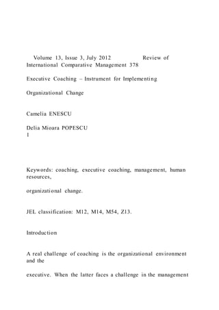 Volume 13, Issue 3, July 2012 Review of
International Comparative Management 378
Executive Coaching – Instrument for Implementing
Organizational Change
Camelia ENESCU
Delia Mioara POPESCU
1
Keywords: coaching, executive coaching, management, human
resources,
organizational change.
JEL classification: M12, M14, M54, Z13.
Introduction
A real challenge of coaching is the organizational environment
and the
executive. When the latter faces a challenge in the management
 