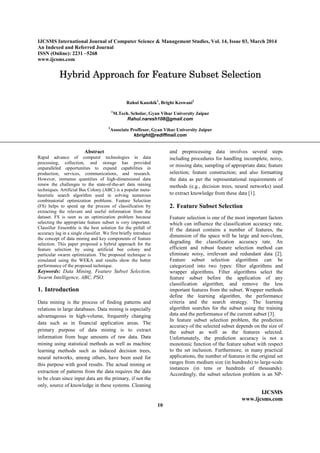 IJCSMS International Journal of Computer Science & Management Studies, Vol. 14, Issue 03, March 2014
An Indexed and Referred Journal
ISSN (Online): 2231 –5268
www.ijcsms.com
IJCSMS
www.ijcsms.com
10
Hybrid Approach for Feature Subset SelectionHybrid Approach for Feature Subset SelectionHybrid Approach for Feature Subset SelectionHybrid Approach for Feature Subset Selection
Rahul Kaushik1
, Bright Keswani2
1
M.Tech. Scholar, Gyan Vihar University Jaipur
Rahul.naresh108@gmail.com
2
Associate Proffesor, Gyan Vihar University Jaipur
kbright@rediffmail.com
Abstract
Rapid advance of computer technologies in data
processing, collection, and storage has provided
unparalleled opportunities to expand capabilities in
production, services, communications, and research.
However, immense quantities of high-dimensional data
renew the challenges to the state-of-the-art data mining
techniques. Artificial Bee Colony (ABC) is a popular meta-
heuristic search algorithm used in solving numerous
combinatorial optimization problems. Feature Selection
(FS) helps to speed up the process of classification by
extracting the relevant and useful information from the
dataset. FS is seen as an optimization problem because
selecting the appropriate feature subset is very important.
Classifier Ensemble is the best solution for the pitfall of
accuracy lag in a single classifier. We first briefly introduce
the concept of data mining and key components of feature
selection. This paper proposed a hybrid approach for the
feature selection by using artificial bee colony and
particular swarm optimization. The proposed technique is
simulated using the WEKA and results show the better
performance of the proposed technique.
Keywords: Data Mining, Feature Subset Selection,
Swarm Intelligence, ABC, PSO.
1. Introduction
Data mining is the process of finding patterns and
relations in large databases. Data mining is especially
advantageous in high-volume, frequently changing
data such as in financial application areas. The
primary purpose of data mining is to extract
information from huge amounts of raw data. Data
mining using statistical methods as well as machine
learning methods such as induced decision trees,
neural networks, among others, have been used for
this purpose with good results. The actual mining or
extraction of patterns from the data requires the data
to be clean since input data are the primary, if not the
only, source of knowledge in these systems. Cleaning
and preprocessing data involves several steps
including procedures for handling incomplete, noisy,
or missing data; sampling of appropriate data; feature
selection; feature construction; and also formatting
the data as per the representational requirements of
methods (e.g., decision trees, neural networks) used
to extract knowledge from these data [1].
2. Feature Subset Selection
Feature selection is one of the most important factors
which can influence the classification accuracy rate.
If the dataset contains a number of features, the
dimension of the space will be large and non-clean,
degrading the classification accuracy rate. An
efficient and robust feature selection method can
eliminate noisy, irrelevant and redundant data [2].
Feature subset selection algorithms can be
categorized into two types: filter algorithms and
wrapper algorithms. Filter algorithms select the
feature subset before the application of any
classification algorithm, and remove the less
important features from the subset. Wrapper methods
define the learning algorithm, the performance
criteria and the search strategy. The learning
algorithm searches for the subset using the training
data and the performance of the current subset [3].
In feature subset selection problem, the prediction
accuracy of the selected subset depends on the size of
the subset as well as the features selected.
Unfortunately, the prediction accuracy is not a
monotonic function of the feature subset with respect
to the set inclusion. Furthermore, in many practical
applications, the number of features in the original set
ranges from medium size (in hundreds) to large-scale
instances (in tens or hundreds of thousands).
Accordingly, the subset selection problem is an NP-
 
