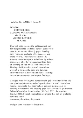 VoluMe 16, nuMBer 1 | asca 71
SCHOOL
COUNSELORS:
CLOSING ACHIEVEMENt
GAPS ANd
wRItING RESULtS
REPORtS
Charged with closing the achievement gap
for marginalized students, school counselors
need to be able to identify gaps, develop
interventions, evaluate effectiveness, and
share results. This study examined100
summary results reports submitted by school
counselors after having received four days
of training on the ASCA National Model.
Findings indicate that school counselors
were able to identify gaps and develop
interventions but needed additional training
to evaluate outcomes and report findings.
Charged with closing the achievement gap for underserved and
marginalized students, today’s professional school counselors
must demonstrate that their school counseling program is
making a difference and closing gaps in achievement (American
School Counselor Associa-tion [ASCA], 2012; Educa-tion
Trust, 2003). School counselors are aware that not all students
have the same
resources; therefore, they must
analyze data to discover inequities,
 