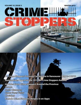 VOLUME 19 | ISSUE 3                                 WINTER 2013




BC Crime Stoppers Training Conference in Vancouver May 2–4 2013
Nominations Open for the 2012 BC Crime Stoppers Awards
Updates from Crime Stoppers Around the Province
Terrace
South Okanagan
Upper Fraser Valley
Cowichan
Canada Crime Stoppers Weighs in on Apps
 