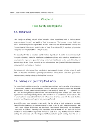 Volume I: Vision, Strategy and Action plan for Food Processing Industries




                                                    Chapter 6

                                     Food Safety and Hygiene

      6.1. Background


      Food safety is a growing concern across the world. There is increasing need to provide greater
      assurance about the safety and quality of food to consumers. The increase in world food trade,
      India’s potential to garner a higher share in world food trade and the advent of the Sanitary and
      Phytosanitary (SPS) Agreement under the World Trade Organization (WTO) have lead to increasing
      recognition and adoption of food safety measures.


      The capacity of India to penetrate world markets depends on its ability to meet increasingly
      stringent food safety standards imposed in developed countries. Food standards are expected to
      acquire greater importance given increasing concerns on food safety on the back of breakout of
      diseases such as BSE, Avian Influenza etc on the one hand, and growing consumer demand for
      products which are healthy on the other.


      Compliance with international food standards is a prerequisite to gain a higher share of world
      trade. At the same time there is growing consciousness among Indian consumers given recent
      controversies on quality standards of many food products.



      6.2. Existing laws governing food safety

      The Indian food regulations comprise various food laws that have been enacted at different points
      of time and are under the ambit of various ministries. As many as eight ministries deal with food
      laws resulting in many standard making bodies such as BIS under the BIS Act, CCFS under the PFA
      Act, Food Processing Ministry under the FPO, Agriculture Ministry under AGMARK. Very often these
      organisations work independently of each other and there is no coordination between them. This
      in turn, has led to loose administration and enforcement of various laws with the result that the
      consumer and the processor/exporter are adversely affected.


      Several Ministries have legislative responsibility for the safety of food products for domestic
      consumption and exports. Each Ministry has prescribed its set of Rules under relevant Acts and
      Orders, often creating a confusing and sometimes contradictory environment for the industry.
      Certification of food on a voluntary basis is provided under AGMARK and BIS. These can be used
      on labels for foods and food ingredients. Processed foods must carry the FPO details on the food
      package for commercial sale. The Weights and Measures Rules specify packing sizes that can be




      Rabo India                                             95
 