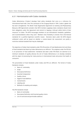 Volume I: Vision, Strategy and Action plan for Food Processing Industries




      6.5.1 Harmonisation with Codex standards

      Codex Alimentarius (“Codex”) develops food safety standards that serve as a reference for
      international food trade. Since the conclusion of the Uruguay Round in 1994, Codex’s global role
      has been strengthened. The World Trade Organisation Agreement on Sanitary and Phytosanitary
      Measures (SPS Agreement) considers that WTO members applying Codex standards should meet
      their obligations under this Agreement and commit to "playing a full part within limits of their
      resources" in Codex. The WTO encourages members to use international “standards, guidelines,
      and recommendations where they exist.” Members have flexibility to deviate from international
      standards for a justified legitimate scientific reason.          Decisions taken under the WTO dispute
      settlement action will be based on whether a science-based risk assessment can justify a
      restrictive national standard that may be challenged.



      The objectives of Indian food standards under PFA (Prevention of Food Adulteration Act) and those
      of food standards laid down by Codex Alimentarius are different. The emphasis under the PFA Act
      is on prevention of food adulteration. Standards laid down under PFA Rules are deemed to be
      minimum standards of quality whereas the aim of Codex Alimentarius is to develop standards
      with the object of promoting fair trade practices in International trade and protect the health of
      consumers.


      The presentation of Food Standards under Codex and PFA are different. The format of Codex
      Standards includes:
           Ø       Name of commodity
           Ø       Scope
           Ø       Description/Definition
           Ø       Essential Composition
           Ø       Quality criteria
           Ø       Hygiene Food Additives
           Ø       Contaminants
           Ø       Labeling and
           Ø       Methods of sampling and analysis.


      The PFA Standards include:
           Ø       Name of commodity
           Ø       Description/Definition and Essential quality criteria
           Ø       List of restricted and permissible additives




      Rabo India                                            104
 