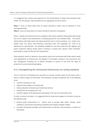 Volume I: Vision, Strategy and Action plan for Food Processing Industries



      It is suggested that a phase-wise approach for the harmonization of Indian food standards with
      Codex. For this purpose, food standards can be segregated into three classes:


      Phase 1: Focus on foods which have an export potential or which may be imported to meet
      shortages/demand
      Phase 2: Focus on foods which are meant entirely for domestic consumption


      Phase 1 should cover priority items for compliance with Codex standards failing which India would
      lose out on exports and could become a dumping ground for sub-standard foods. The specific
      food products with high export and import potential such as marine products, rice, cashew nuts,
      buffalo meat, tea, spices and oleoresins, processed fruits and vegetables etc. need to be
      addressed on a priority basis. The standards available for each item under PFA, BIS, Agmark, and
      Export Inspection Agency would require recasting to comply with relevant Codex Standards,
      particularly in respect of SPS and TBT requirements.


      Phase products meant for domestic consumption need to be harmonised with Codex which would
      need upgradation of infrastructure and adoption of techniques relating to risk assessment and
      risk management including use of HACCP principles to control of risk from the stage of
      production to processing and packaging.



      6.5.2 Strengthening the institutional infrastructure for setting standards

      There is need for an institutional set-up which can provide scientific advice on all matters with a
      direct or indirect impact on food safety. The institute(s) can play an important role in the following
      areas:
      Ø    scientific evaluation of risks
      Ø    collection and analysis of scientific data
      Ø    safety evaluations of dossiers put forward by industry
      Ø    identification of emerging risks; and
      Ø    scientific support to the government particularly in the case of a food safety crisis

      In order to achieve the above, it is suggested that the Government appoint an institute to take up
      the following roles:

      Ø    Identify health determinants (i.e.         factors such as average daily intake, lifestyle, social
           conditions, environment and working conditions that influence peoples' health).
      Ø    Lay down the general principles and requirements of food law, and procedures in matters of
           food safety




      Rabo India                                            106
 