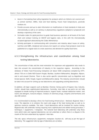 Volume I: Vision, Strategy and Action plan for Food Processing Industries



      Ø    Assist in formulating food safety legislation for products which are hitherto not covered such
           as animal nutrition, GMOs, food and feed labeling, frozen food temperatures, pesticide
           residues etc.
      Ø    Provide accurate and up-to-date information on modifications in food standards in India and
           internationally as well as on sanitary or phytosanitary regulations (adopted or proposed) and
           develop a repository of the same
      Ø    Formulate codes for good practices to guide food business operators at all levels of the food
           chain and conduct training on HACCP and hygiene rules, in line with the internationally
           accepted approach advocated by the Codex Alimentarius
      Ø    Actively participate in communicating with consumers and industry about issues on safety,
           nutrition and GMPs. Analytical and sensory test reports on various food products need to be
           published on a regular basis to create awareness and demand for quality food items.




      6.5.3 Strengthening the infrastructure and coordination among food
                   testing laboratories

      The concentration of labs and the need estimation for expansion and upgradation also needs to
      take into account the concentration of industry in the respective regions.       According to the
      database of Indian Food Processing Companies (of about 5500 companies) compiled by CIFTI,
      almost 75% are in Delhi NCR Eastern Punjab, Mumbai, southern Maharashtra, Bangalore, Mysore,
      and in and around Chennai. There is also sector-specific concentration such as Rajasthan and
      Kerala (spices); Delhi, Punjab, Gujarat and Maharashtra (dairy). The industry concentration should
      be taken into account for setting up new laboratories and upgrading existing laboratories.


      In addition, all major seaports such as Mumbai, Chennai, Various ports of Gujarat, Goa, Calcutta,
      Cochin. should have sophisticated laboratories. Currently, most labs at sea ports are not fully
      equipped to handle testing of imported products, organic foods, residual radioactive matter, new
      toxins and allergens, textural analysis, residues of veterinary drugs, enzymes and hormones and
      also GM content.


      It is recommended to develop a three-tier food testing infrastructure – National, Regional, State /
      Local. The objective is to enhance the reach and usage of the food testing labs as well as to
      optimize resources available. The state / local laboratories will be involved for routine testing.
      Regional labs will undertake testing requiring more sophisticated and skilled testing procedure /
      techniques / equipments / manpower. The national level laboratory will undertake only those
      tests which state and regional laboratories can not undertake or where there is a dispute in the
      results of the tests undertaken by regional / state labs.


      The role, space, infrastructure, equipments, manpower, location etc. will vary as per the type of
      laboratory. The suggested roles by type of laboratory are as below:



      Rabo India                                            107
 
