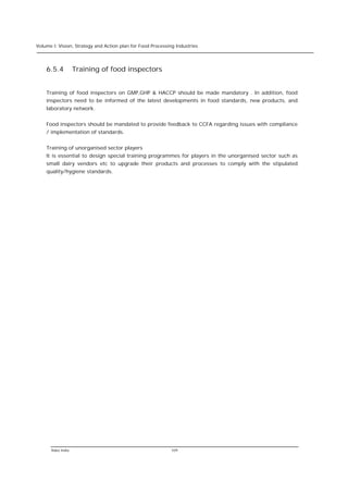 Volume I: Vision, Strategy and Action plan for Food Processing Industries




    6.5.4          Training of food inspectors


    Training of food inspectors on GMP,GHP & HACCP should be made mandatory . In addition, food
    inspectors need to be informed of the latest developments in food standards, new products, and
    laboratory network.


    Food inspectors should be mandated to provide feedback to CCFA regarding issues with compliance
    / implementation of standards.


    Training of unorganised sector players
    It is essential to design special training programmes for players in the unorganised sector such as
    small dairy vendors etc to upgrade their products and processes to comply with the stipulated
    quality/hygiene standards.




      Rabo India                                            109
 