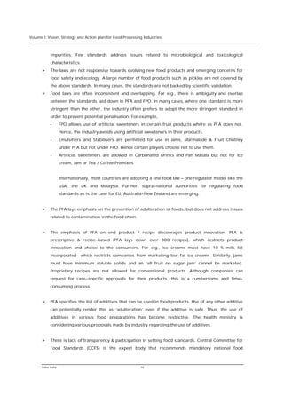 Volume I: Vision, Strategy and Action plan for Food Processing Industries



           impurities. Few standards address issues related to microbiological and toxicological
           characteristics.
      Ø    The laws are not responsive towards evolving new food products and emerging concerns for
           food safety and ecology. A large number of food products such as pickles are not covered by
           the above standards. In many cases, the standards are not backed by scientific validation.
      Ø    Food laws are often inconsistent and overlapping. For e.g., there is ambiguity and overlap
           between the standards laid down in PFA and FPO. In many cases, where one standard is more
           stringent than the other, the industry often prefers to adopt the more stringent standard in
           order to prevent potential penalisation. For example,
           -       FPO allows use of artificial sweeteners in certain fruit products where as PFA does not.
                   Hence, the industry avoids using artificial sweeteners in their products.
           -       Emulsifiers and Stabilisers are permitted for use in Jams, Marmalade & Fruit Chutney
                   under PFA but not under FPO. Hence certain players choose not to use them.
           -       Artificial sweeteners are allowed in Carbonated Drinks and Pan Masala but not for Ice
                   cream, Jam or Tea / Coffee Premixes


                   Internationally, most countries are adopting a one food law – one regulator model like the
                   USA, the UK and Malaysia. Further, supra-national authorities for regulating food
                   standards as is the case for EU, Australia-New Zealand are emerging.


      Ø    The PFA lays emphasis on the prevention of adulteration of foods, but does not address issues
           related to contamination in the food chain.


      Ø    The emphasis of PFA on end product / recipe discourages product innovation. PFA is
           prescriptive & recipe-based (PFA lays down over 300 recipes), which restricts product
           innovation and choice to the consumers. For e.g., ice creams must have 10 % milk fat
           incorporated- which restricts companies from marketing low-fat ice creams. Similarly, jams
           must have minimum soluble solids and an ‘all fruit no sugar jam’ cannot be marketed.
           Proprietary recipes are not allowed for conventional products. Although companies can
           request for case-specific approvals for their products, this is a cumbersome and time-
           consuming process.


      Ø    PFA specifies the list of additives that can be used in food products. Use of any other additive
           can potentially render this as ‘adulteration’ even if the additive is safe. Thus, the use of
           additives in various food preparations has become restrictive. The health ministry is
           considering various proposals made by industry regarding the use of additives.


      Ø    There is lack of transparency & participation in setting food standards. Central Committee for
           Food Standards (CCFS) is the expert body that recommends mandatory national food



      Rabo India                                             98
 
