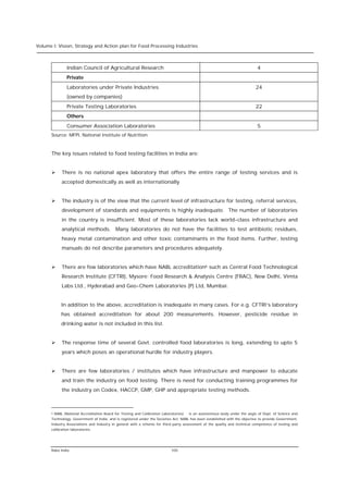 Volume I: Vision, Strategy and Action plan for Food Processing Industries



                 Indian Council of Agricultural Research                                                                       4
                 Private
                 Laboratories under Private Industries                                                                        24
                 (owned by companies)
                 Private Testing Laboratories                                                                                 22
                 Others
                 Consumer Association Laboratories                                                                             5
      Source: MFPI, National Institute of Nutrition



      The key issues related to food testing facilities in India are:


      Ø       There is no national apex laboratory that offers the entire range of testing services and is
              accepted domestically as well as internationally


      Ø       The industry is of the view that the current level of infrastructure for testing, referral services,
              development of standards and equipments is highly inadequate. The number of laboratories
              in the country is insufficient. Most of these laboratories lack world-class infrastructure and
              analytical methods. Many laboratories do not have the facilities to test antibiotic residues,
              heavy metal contamination and other toxic contaminants in the food items. Further, testing
              manuals do not describe parameters and procedures adequately.


      Ø       There are few laboratories which have NABL accreditation6 such as Central Food Technological
              Research Institute (CFTRI), Mysore; Food Research & Analysis Centre (FRAC), New Delhi, Vimta
              Labs Ltd., Hyderabad and Geo-Chem Laboratories (P) Ltd, Mumbai.


              In addition to the above, accreditation is inadequate in many cases. For e.g. CFTRI’s laboratory
              has obtained accreditation for about 200 measurements. However, pesticide residue in
              drinking water is not included in this list.


      Ø       The response time of several Govt. controlled food laboratories is long, extending to upto 5
              years which poses an operational hurdle for industry players.


      Ø       There are few laboratories / institutes which have infrastructure and manpower to educate
              and train the industry on food testing. There is need for conducting training programmes for
              the industry on Codex, HACCP, GMP, GHP and appropriate testing methods.



      6   NABL (National Accreditation Board for Testing and Calibration Laboratories)   is an autonomous body under the aegis of Dept. of Science and
      Technology, Government of India, and is registered under the Societies Act. NABL has been established with the objective to provide Government,
      Industry Associations and Industry in general with a scheme for third-party assessment of the quality and technical competence of testing and
      calibration laboratories.




      Rabo India                                                              100
 