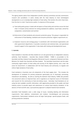 Volume I: Vision, Strategy and Action plan for Food Processing Industries



      The agency obtains advice from independent scientific advisory committees and also commissions
      research and surveillance. It works closely with the food industry to track technological
      developments so as to develop high standards of food safety. FSA monitors the entire food chain,
      from the farm to retail / food service outlets. It comprises of three groups:


        a) Food safety policy group: It deals with all aspects of food safety and nutrition across the food
            chain. It includes various divisions for setting standards for additives, novel foods, animal fee
            composition, contamination and nutrition


        b) Enforcement of food standards and consumer protection group: This group is responsible for
            enforcement of food labeling, standards and consumer protection, hygiene requirements etc.


        c) Corporate resources and strategy group: It coordinates with international organizations and
            other government departments. It provides economical and statistical data, and operational
            research support to the organization. It also deals with training and developmental issues.


      C. Australia


      Food standards in Australia and New Zealand are set and governed by an independent statutory
      authority, Food Standards - Australia New Zealand (FSANZ).             FSANZ is accountable to the
      Australian and New Zealand Food Regulation Ministerial Council, composed of National and State
      Ministers for Health from Australia and New Zealand. The Australian Government and the wider
      community regard matters of food safety and security of the highest priority, and a clear role
      exists for Government, in collaboration with the food industry and community, to regulate and
      enforce high standards of food safety.


      Food standards in Australia cover all components of the food supply chain. This includes the
      development of standards for primary production (particularly use of chemicals), processing,
      manufacture and labeling. As well as covering the domestic food industry, FSANZ also provides
      risk assessment advice on imported food, and is regarded as an important source of information
      and research for the community on food and dietary issues. Generally, Food Standards are set
      using the best available scientific information, with opportunity provided to the public and food
      industry sectors to provide inputs and submissions on various food industry standards. In the
      absence of hard scientific data, a precautionary approach is adopted towards food standards.


      Australian Food Standards cover a wide range of issues, including labeling and information
      requirements, food additives, contaminants and residues, microbiological and processing
      requirements, food product standards across all major food groups, special purpose foods, and
      primary production standards.



      Rabo India                                            102
 