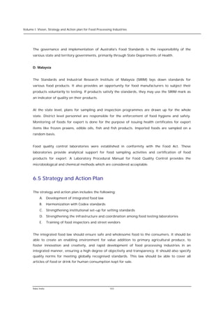 Volume I: Vision, Strategy and Action plan for Food Processing Industries




      The governance and implementation of Australia's Food Standards is the responsibility of the
      various state and territory governments, primarily through State Departments of Health.


      D. Malaysia


      The Standards and Industrial Research Institute of Malaysia (SIRIM) lays down standards for
      various food products. It also provides an opportunity for food manufacturers to subject their
      products voluntarily to testing. If products satisfy the standards, they may use the SIRIM mark as
      an indicator of quality on their products.


      At the state level, plans for sampling and inspection programmes are drawn up for the whole
      state. District level personnel are responsible for the enforcement of food hygiene and safety.
      Monitoring of foods for export is done for the purpose of issuing health certificates for export
      items like frozen prawns, edible oils, fish and fish products. Imported foods are sampled on a
      random basis.


      Food quality control laboratories were established in conformity with the Food Act. These
      laboratories provide analytical support for food sampling activities and certification of food
      products for export. A Laboratory Procedural Manual for Food Quality Control provides the
      microbiological and chemical methods which are considered acceptable.



      6.5 Strategy and Action Plan

      The strategy and action plan includes the following:
           A. Development of integrated food law
           B.      Harmonization with Codex standards
           C. Strengthening institutional set-up for setting standards
           D. Strengthening the infrastructure and coordination among food testing laboratories
           E.      Training of food inspectors and street vendors


      The integrated food law should ensure safe and wholesome food to the consumers. It should be
      able to create an enabling environment for value addition to primary agricultural produce, to
      foster innovation and creativity, and rapid development of food processing industries in an
      integrated manner, ensuring a high degree of objectivity and transparency. It should also specify
      quality norms for meeting globally recognised standards. This law should be able to cover all
      articles of food or drink for human consumption kept for sale.




      Rabo India                                            103
 