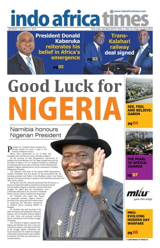 www.indoafricatimes.com
MONDAY | March 31, 2014 Title Code: DELENG18579 • VOL. 1 • NO. 12 • Page 12 • Price `10
pg 07
pg 08
pg 04
pg 02
Continued to page 03
Good Luck for
NIGERIANamibia honours
Nigerian President
P
resident Dr. Goodluck Ebele Jonathan has
already written his name in gold in the
archives of Nigerian history.
March 2014 experienced an act of bond and
friendship from the African country, Namibia to Nigeria.
On the occasion of 24th Independence Anniversary of
Namibia, the Prime Minister, H.E. Mr. Hage Geingob honoured the
President of Nigeria, H.E. Dr. Goodluck Jonathan in Windhoek.
PresidentJonathanwasconferredwiththe"OrderofWelwitschia",
Namibia's highest national honour, by his counterpart, President
Hifikepunye Pohamba.
The ordinance took place at the capacity-filled Independence
Stadium, Windhoek and was graced by big personalities like the
founding president and Father of the Namibian nation, Sam Nujoma
together with cabinet ministers, members of the Namibian parliament and
other senior citizens.
During the event, Mr. Pohamba proclaimed that the honour is
giventorecognizetheselflesscontributionsbythegovernment
and the people of Nigeria to Namibia's national liberation
struggle. He added that the contributions were
profoundly embossed in the chronicle of Namibian
history and the country would forever be grateful.
Mr. Pohamba also noted that despite
the geographic distance, Nigeria played a
prominent role along with the frontline states
in supporting the liberation movements
in Southern Africa, including SWAPO of
Namibia.
Mr. Jonathan also paid accolade to the
elder statesman and leading Pan-Africanist,
Nujoma, and all Namibia freedom fighters
for their vision and personal sacrifices
which contributed in the freedom struggle
of Namibia.
The President of Nigeria repeated that
Nigeria and Namibia had come a long way
in bilateral relations, starting from the time
of the struggle against colonialism and
racial domination. He evoked that Nigeria
and Namibia worked side by side, shoulder
to shoulder with faith and commitment in
common destiny.
President Donald
Kaberuka
reiterates his
belief in Africa’s
emergence
See, Feel
And Believe:
GABON
The Pearl
of Africa:
UGANDA
MKU:
EVOLVING
MODERN DAY
WARFARE
Trans-
Kalahari
railway
deal signed
President of Nigeria H.E. Dr. Goodluck Ebele Jonathan

pg 03
 
