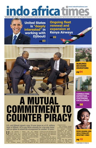 www.indoafricatimes.com
MONDAY | MAY 12, 2014 Title Code: DELENG18579 • RNI NO: DELENG/2014/54666 • Postal Registration No.: DN/325/2014-2016 • VOL. 1 • NO. 18 • Page 12 • Price `10
pg 10
pg 04
pg 08
pg03
Continued to page 03
Burundi
Beckons
Investors
US President Barack Obama and Ismail Omar Guelleh, President of Djibouti

United States
is "deeply
interested" in
working with
Djibouti
Miss Ghana USA
2014 Finalist
Whitney Osei
Consulting
Expertise...
Fostering
Excellence!
U
.S. has fastened a
ten-year lease for a
crucial military base
in Djibouti that it trusts on
to launch "counter-terrorism"
missions, counting drone
strikes, in Yemen and the
Horn of Africa.
US President Barack
U.S. and Djibouti signed a new 10-year lease on a U.S. military
base in Djibouti. US to pay $63m annually for a ten-year lease,
with an option to extend the arrangement for another 10 years
a long-term lease.
Both presidents pledged
to continue working together
to upsurge economic
development and combat
terrorism in the Horn of
Africa, plus their pledge to
keep al-Qaida and the Somali-
based Islamist terrorist
group al-Shabab from gaining
ground.
The tiny East African
country of Djibouti is
considered to the United
A Mutual
Commitment to
Counter Piracy
Obama and his Djibouti
counterpart Ismail Omar Guelleh
publicized the renewed “long
term lease” on Camp Lemonnier
as they encountered at the White
House on May 5.
“Camp Lemonnier is
extraordinarily important to
our work throughout the Horn
of Africa but also throughout the
region. We very much appreciate
the hospitality that Djiboutians
provide,” Obama said.
Obama named the base a
critical facility and extraordinarily
significant to the U.S. role in
the Horn of Africa. He said he is
thankful to Guelleh for agreeing to
pg 02
Ongoing fleet
renewal and
expansion at
Kenya Airways
 