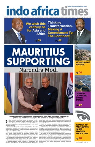 www.indoafricatimes.com
MONDAY | JUNE 02, 2014 Title Code: DELENG18579 • RNI NO: DELENG/2014/54666 • Postal Registration No.: DN/325/2014-2016 • VOL. 1 • NO. 21 • Page 12 • Price `10
pg 10
pg 04
pg 07
pg03
Continued to page 03
We wish this
century be
for Asia and
Africa
MAURITIUS
SUPPORTING
Narendra Modi
G
olden words by the Prime Minister of Mauritius, H.E. Dr.
Navinchandra Ramgoolam while congratulating the 15th
Prime Minister of India, H.E. Shri Narendra Modi following
the extraordinary and hard-earned triumph of his party at the recent
legislative elections.
Shri Narendra Modi made history on Friday 16th May, 2014 with
an astounding victory in the general election, and was sworn in as
India's 15th Prime Minister at an open-air ceremony attended by over
4,000 guests on 26th May, 2014.
The Prime Minister of Mauritius, Dr. Navin Ramgoolam, GCSK,
FRCP, arrived in India to attend the swearing-in ceremony of the
Prime Minister of India with bags full of love and blessings for this
great leader on behalf of the Government and people of Mauritius.
Dr. Ramgoolam was welcomed with full honors at the New Delhi
International Airport by the Head of protocol, Ms. Ruchira Kamboj.
Pakistani Prime Minister, H.E. Nawaz Sharif, Sri Lankan President,
H.E. Mahinda Rajapaksa, Afghan President H.E. Hamid Karzai and
Mauritius Prime Minister H.E. Dr. Naveen Chandra Ramgoolam
shook hands with Prime Minister Narendra Modi, President H.E.
Pranab Mukherjee and new members of new Council of Ministers and
conveyed well wishes.
This is the first time that SAARC Heads of Government were
invited to the swearing-in ceremony of an Indian Prime Minister.
In his message, Dr. Ramgoolam stated that “these elections in
the largest democracy of the world are yet again a testimony to the
exceptional robustness of Indian democracy”. Mauritius applauds and
commends India for upholding her acclaimed democratic credentials
to which Mauritius feels particularly attached, he added.
He recalled that the special relationship between Mauritius and
India “epitomizes our strong kinship, cultural and cooperation links
since the arrival of the first indentured labourers from India to
Mauritius more than one and a half centuries ago”. He also underlined
that over the years, Mauritius and India have carefully cherished this
unique and time-tested rapport and developed a close and productive
partnership in every sphere, be it political, economic, cultural or
strategic.
"Your electoral victory is a defining moment in the contemporary history of your great country. You embody the
politics of hope and delivery to your people in their aspirations for development and prosperity."
ASTONISHING
ALGERIA
Curtain
of Falling
Water:
ZAMBIA
Rwanda to
Participate
in Big
Brother
Africa 2014
H.E. Shri Narendra Modi, Prime Minister of India warmly meeting H.E. Dr. Navinchandra Ramgoolam, Prime Minister of Mauritius

Thinking
Transformation,
Making A
Commitment To
The Continent
pg 02
 