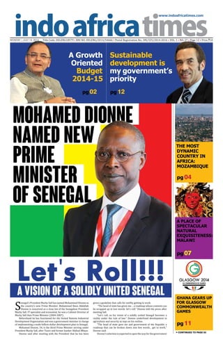 www.indoafricatimes.com
MONDAY | JUly 14, 2014 Title Code: DELENG18579 • RNI NO: DELENG/2014/54666 • Postal Registration No.: DN/325/2014-2016 • VOL. 1 • NO. 27 • Page 12 • Price `10
pg 11
pg 04
pg 07
pg 02
Continued to page 03
pg 12
Let's Roll!!!A Vision of a Solidly United Senegal
Mohamed Dionne
Named New
Prime
Minister
of Senegal
S
enegal's President Macky Sall has named Mohammed Dionne as
the country's new Prime Minister. Mahammed Boun Abdallah
Dionne is conceived as a close kin of the Senegalese President
Macky Sall. IT specialist and economist, he was a Cabinet Director of
Macky Sall then Prime Minister (2004-2007).
Beforehand he has functioned for the United Nations Industrial
Development Organization and was a government minister in charge
of implementing a multi-billion-dollar development plan in Senegal.
Mohamed Dionne, 54, is the third Prime Minister serving under
President Macky Sall, after Toure and former banker Abdoul Mbaye.
Dionne said after meeting with the President that he has been
given a guideline that calls for swiftly getting to work.
“The head of state has given me… a roadmap whose contents can
be wrapped up in two words: let’s roll,” Dionne told the press after
meeting Sall.
“Let’s roll, so his vision of a solidly united Senegal becomes a
reality under the rule of law.” Dionne underlined development in
agriculture and security as tops on his outline.
"The head of state gave me and government of the Republic a
roadmap that can be broken down into few words... get to work,"
Dionne said.
Dionne'sselectionisexpectedtoopenthewayforthegovernment
The Most
Dynamic
Country in
Africa:
Mozambique
A Place of
Spectacular
Natural
Exquisiteness:
Malawi
Sustainable
development is
my government’s
priority
A Growth
Oriented
Budget
2014-15
Ghana Gears Up
For Glasgow
Commonwealth
Games
 