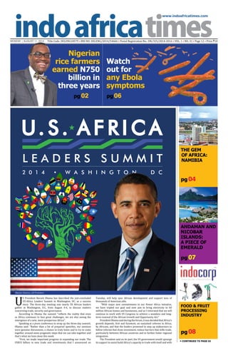 www.indoafricatimes.com
MONDAY | AUGUST 11, 2014 Title Code: DELENG18579 • RNI NO: DELENG/2014/54666 • Postal Registration No.: DN/325/2014-2016 • VOL. 1 • NO. 31 • Page 12 • Price `10
pg 08
pg 04
pg 07
pg 02
Continued to page 03
U
S President Barack Obama has described the just-concluded
US-Africa Leaders Summit in Washington, DC, as a success
story. The three-day meeting saw nearly 50 African leaders
gather in Washington, D.C, from August 4-6, to discuss matters
concerning trade, security and governance.
According to Obama the summit ''reflects the reality that even
as Africa continues to face great challenges, we are also seeing the
emergence of a new, more prosperous Africa''.
Speaking at a press conference to wrap up the three-day summit,
Obama said: "Rather than a lot of prepared speeches, our sessions
were genuine discussions, a chance to truly listen and to try to come
together around some pragmatic steps that we can take together and
that’s what we have done this week.
"First, we made important progress in expanding our trade. The
US$33 billion in new trade and investments that I announced on
Tuesday, will help spur African development and support tens of
thousands of American jobs.
"With major new commitments to our Power Africa initiative,
we have tripled our goal and now aim to bring electricity to 60
million African homes and businesses, and as I reiterated that we will
continue to work with US Congress to achieve a seamless and long-
term renewal of the African Growth and Opportunity Act."
PresidentObama saidduringtheforum,itwasdecidedthat Africa’s
growth depends, first and foremost, on sustained reforms in Africa,
by Africans, and that the leaders promised to step up endeavours to
follow reforms that draw investment, reduce barriers that stifle trade,
particularly between African countries and to further foster regional
integration.
The President said on its part, the US government would upsurge
its support to assist build Africa’s capacity to trade with itself and with
pg 06
U. S . A F R I C A
L E A D E R S S U M M I T
2 0 1 4 W A S H I N G T O N , D C
THE GEM
OF AFRICA:
NAMIBIA
andaman and
Nicobar
islands:
A piece of
emerald
Food & Fruit
Processing
Industry

Nigerian
rice farmers
earned N750
billion in
three years
Watch
out for
any Ebola
symptoms
Barack Obama, US President

 