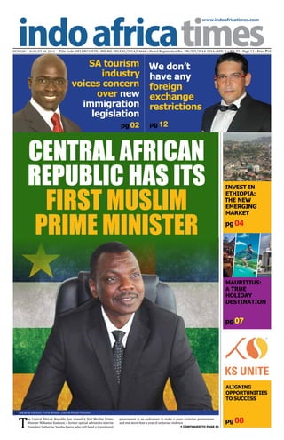 www.indoafricatimes.com
MONDAY | AUGUST 18, 2014 Title Code: DELENG18579 • RNI NO: DELENG/2014/54666 • Postal Registration No.: DN/325/2014-2016 • VOL. 1 • NO. 32 • Page 12 • Price `10
pg 08
pg 04
pg 07
pg 02
Continued to page 03T
he Central African Republic has named it first Muslim Prime
Minister Mahamat Kamoun, a former special adviser to interim
President Catherine Samba-Panza, who will head a transitional
government in an endeavour to make a more inclusive government
and end more than a year of sectarian violence.
Central African
Republic has its
first Muslim
Prime Minister
pg 12
Mahamat Kamoun, Prime Minister, Central African Republic

Aligning
opportunities
to success
KS unite
Invest in
Ethiopia:
The New
Emerging
Market
Mauritius:
A True
Holiday
Destination
SA tourism
industry
voices concern
over new
immigration
legislation
We don’t
have any
foreign
exchange
restrictions
 